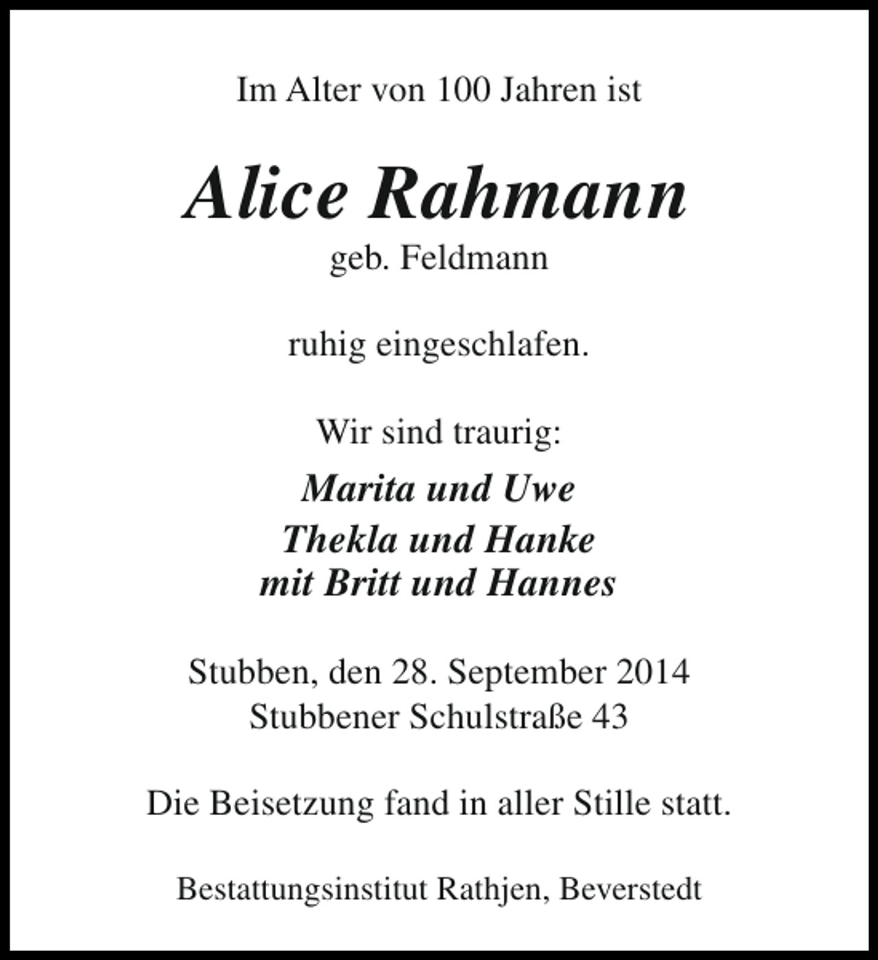 <p>Im Alter von 100 Jahren ist</p><p>Alice Rahmann<br />geb. Feldmann</p><p>ruhig eingeschlafen.<br />Wir sind traurig:</p><p>Marita und Uwe<br />Thekla und Hanke<br />mit Britt und Hannes<br />Stubben, den 28. September 2014<br />Stubbener Schulstraße 43<br />Die Beisetzung fand in aller Stille statt.<br />Bestattungsinstitut Rathjen, Beverstedt</p>