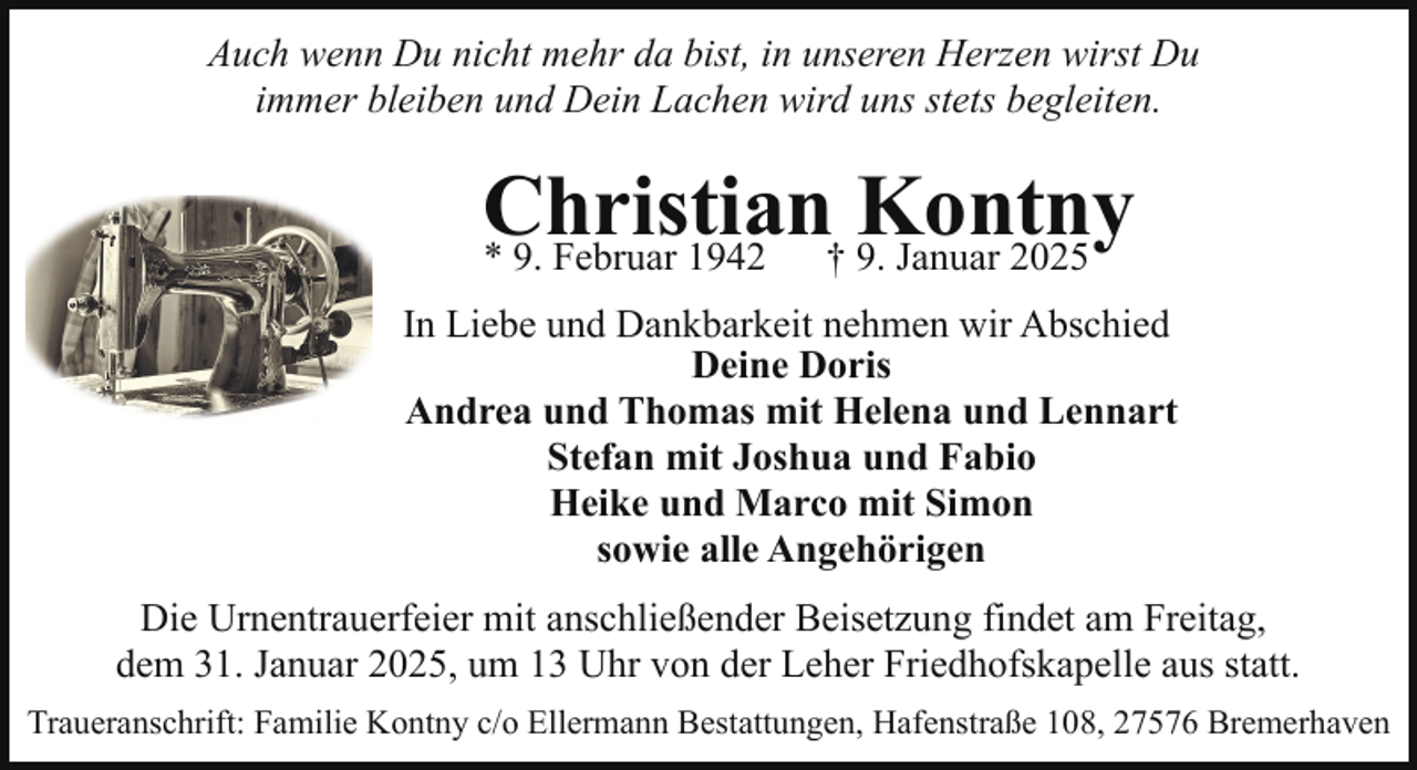 <p>Auch wenn Du nicht mehr da bist, in unseren Herzen wirst Du<br />immer bleiben und Dein Lachen wird uns stets begleiten.</p><p>Christian<br />Kontny<br />* 9. Februar 1942<br />† 9. Januar 2025<br />In Liebe und Dankbarkeit nehmen wir Abschied<br />Deine Doris<br />Andrea und Thomas mit Helena und Lennart<br />Stefan mit Joshua und Fabio<br />Heike und Marco mit Simon<br />sowie alle Angehörigen<br />Die Urnentrauerfeier mit anschließender Beisetzung findet am Freitag,<br />dem 31. Januar 2025, um 13 Uhr von der Leher Friedhofskapelle aus statt.<br />Traueranschrift: Familie Kontny c/o Ellermann Bestattungen, Hafenstraße 108, 27576 Bremerhaven</p>