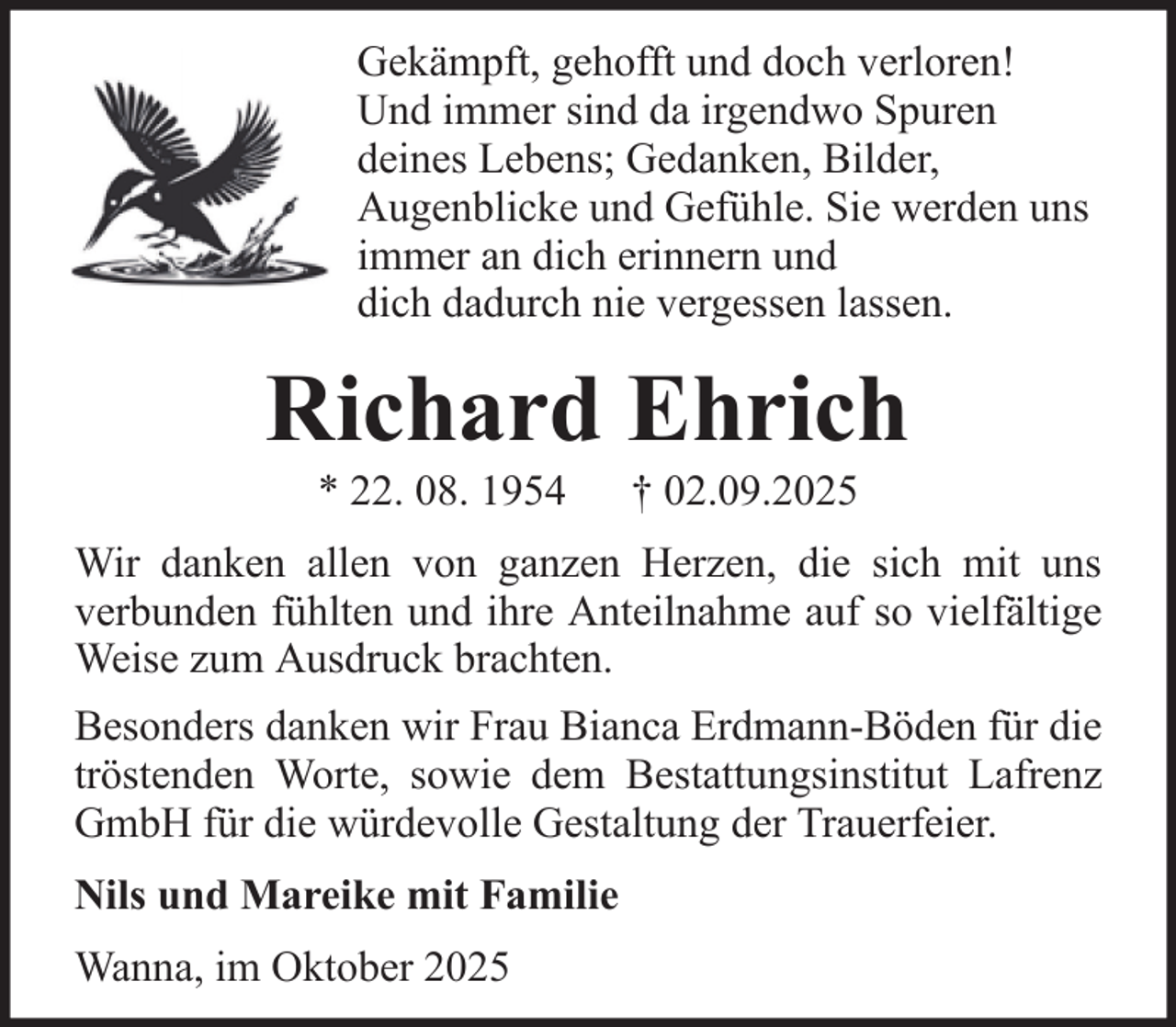 <p>Gekämpft, gehofft und doch verloren!<br />Und immer sind da irgendwo Spuren<br />deines Lebens; Gedanken, Bilder,<br />Augenblicke und Gefühle. Sie werden uns<br />immer an dich erinnern und<br />dich dadurch nie vergessen lassen.</p><p>Richard Ehrich<br />* 22. 08. 1954</p><p>† 02.09.2025</p><p>Wir danken allen von ganzen Herzen, die sich mit uns<br />verbunden fühlten und ihre Anteilnahme auf so vielfältige<br />Weise zum Ausdruck brachten.<br />Besonders danken wir Frau Bianca Erdmann-Böden für die<br />tröstenden Worte, sowie dem Bestattungsinstitut Lafrenz<br />GmbH für die würdevolle Gestaltung der Trauerfeier.<br />Nils und Mareike mit Familie<br />Wanna, im Oktober 2025</p>