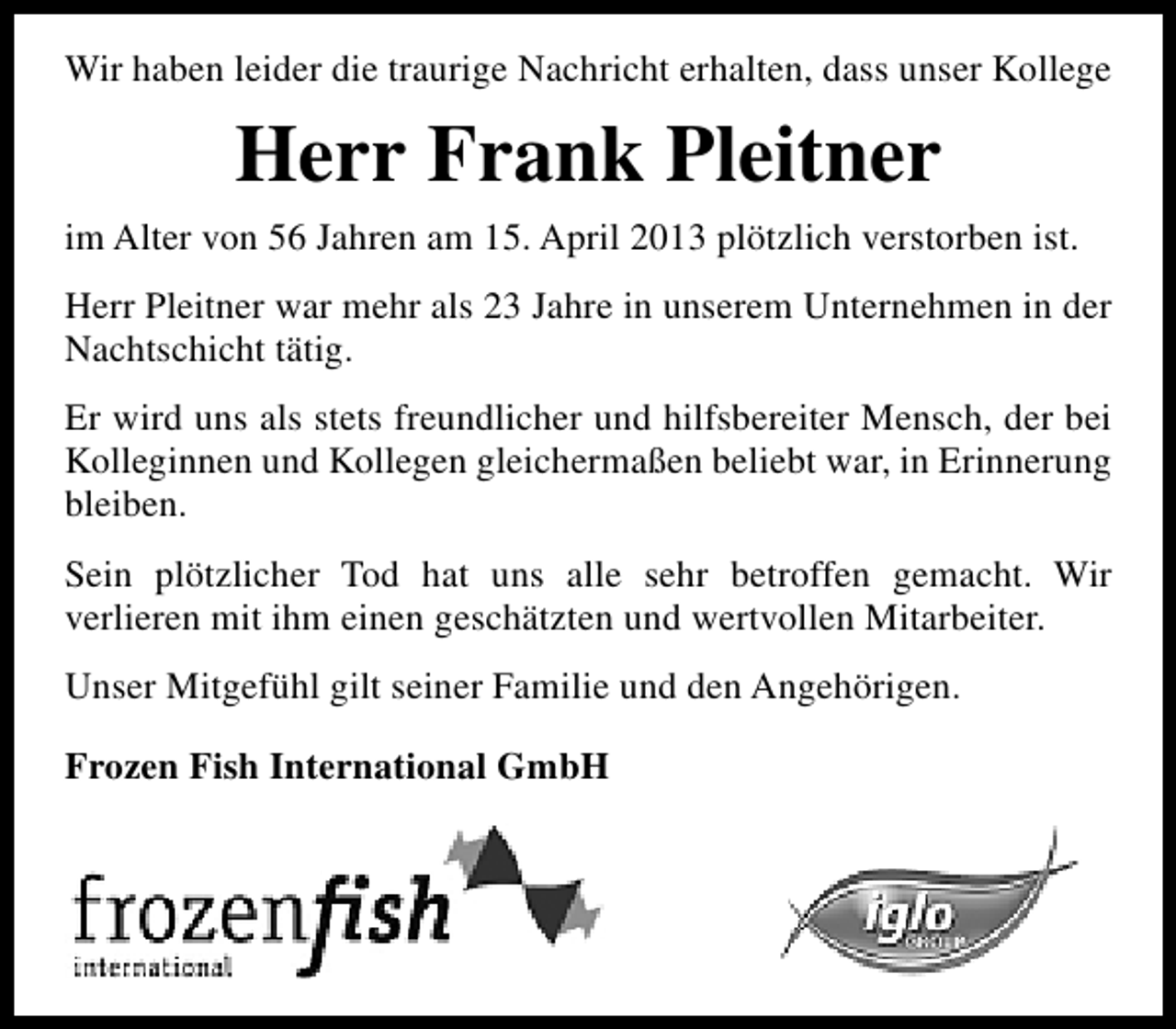 <p>Wir haben leider die traurige Nachricht erhalten, dass unser Kollege</p><p>Herr Frank Pleitner<br />im Alter von 56 Jahren am 15. April 2013 plötzlich verstorben ist.<br />Herr Pleitner war mehr als 23 Jahre in unserem Unternehmen in der<br />Nachtschicht tätig.<br />Er wird uns als stets freundlicher und hilfsbereiter Mensch, der bei<br />Kolleginnen und Kollegen gleichermaßen beliebt war, in Erinnerung<br />bleiben.<br />Sein plötzlicher Tod hat uns alle sehr betroffen gemacht. Wir<br />verlieren mit ihm einen geschätzten und wertvollen Mitarbeiter.<br />Unser Mitgefühl gilt seiner Familie und den Angehörigen.<br />Frozen Fish International GmbH</p>