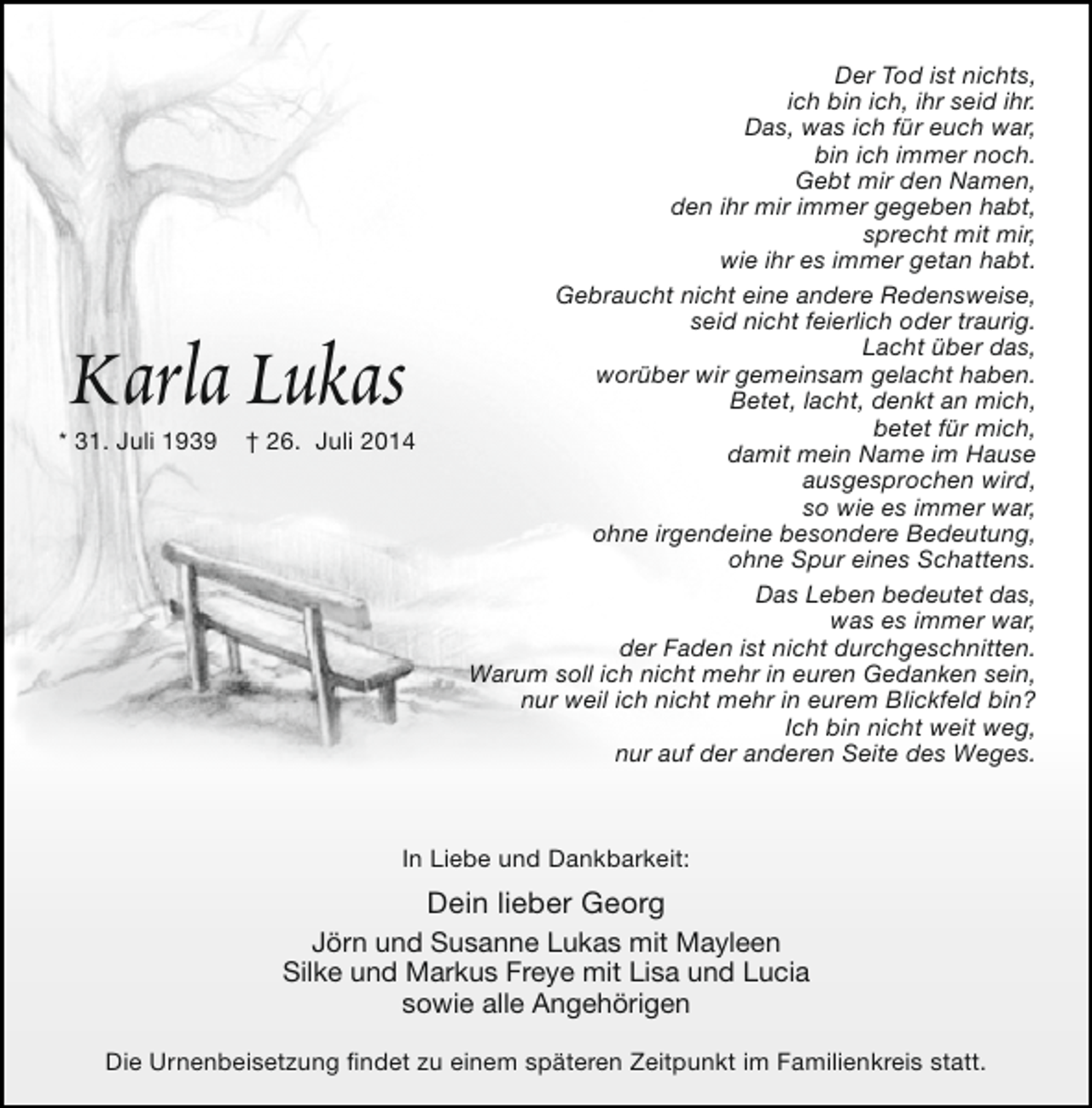<p>Karla Lukas</p><p>* 31. Juli 1939</p><p>† 26. Juli 2014</p><p>Der Tod ist nichts,<br />ich bin ich, ihr seid ihr.<br />Das, was ich für euch war,<br />bin ich immer noch.<br />Gebt mir den Namen,<br />den ihr mir immer gegeben habt,<br />sprecht mit mir,<br />wie ihr es immer getan habt.<br />Gebraucht nicht eine andere Redensweise,<br />seid nicht feierlich oder traurig.<br />Lacht über das,<br />worüber wir gemeinsam gelacht haben.<br />Betet, lacht, denkt an mich,<br />betet für mich,<br />damit mein Name im Hause<br />ausgesprochen wird,<br />so wie es immer war,<br />ohne irgendeine besondere Bedeutung,<br />ohne Spur eines Schattens.<br />Das Leben bedeutet das,<br />was es immer war,<br />der Faden ist nicht durchgeschnitten.<br />Warum soll ich nicht mehr in euren Gedanken sein,<br />nur weil ich nicht mehr in eurem Blickfeld bin?<br />Ich bin nicht weit weg,<br />nur auf der anderen Seite des Weges.</p><p>In Liebe und Dankbarkeit:</p><p>Dein lieber Georg<br />Jörn und Susanne Lukas mit Mayleen<br />Silke und Markus Freye mit Lisa und Lucia<br />sowie alle Angehörigen<br />Die Urnenbeisetzung findet zu einem späteren Zeitpunkt im Familienkreis statt.</p>