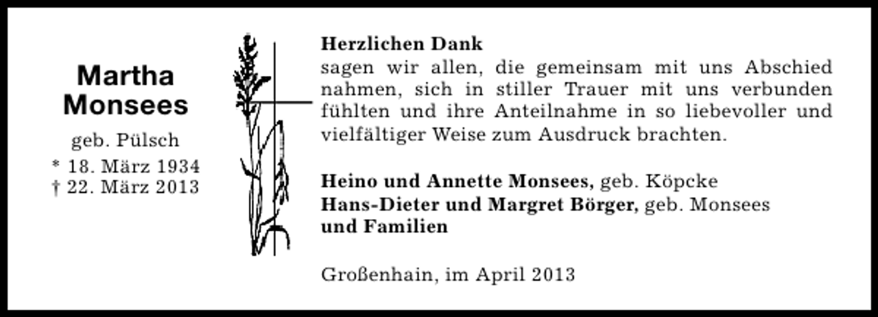 <p>Martha<br />Monsees<br />geb. Pülsch<br />* 18. März 1934<br />† 22. März 2013</p><p>Herzlichen Dank<br />sagen wir allen, die gemeinsam mit uns Abschied<br />nahmen, sich in stiller Trauer mit uns verbunden<br />fühlten und ihre Anteilnahme in so liebevoller und<br />vielfältiger Weise zum Ausdruck brachten.<br />Heino und Annette Monsees, geb. Köpcke<br />Hans-Dieter und Margret Börger, geb. Monsees<br />und Familien<br />Großenhain, im April 2013</p>
