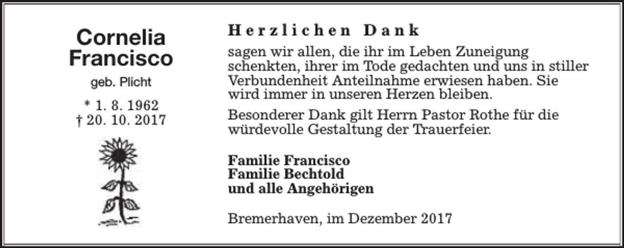 <p>Cornelia<br />Francisco<br />geb. Plicht</p><p>* 1. 8. 1962<br />† 20. 10. 2017</p><p>Herzlichen Dank<br />sagen wir allen, die ihr im Leben Zuneigung<br />schenkten, ihrer im Tode gedachten und uns in stiller<br />Verbundenheit Anteilnahme erwiesen haben. Sie<br />wird immer in unseren Herzen bleiben.<br />Besonderer Dank gilt Herrn Pastor Rothe für die<br />würdevolle Gestaltung der Trauerfeier.<br />Familie Francisco<br />Familie Bechtold<br />und alle Angehörigen<br />Bremerhaven, im Dezember 2017</p>