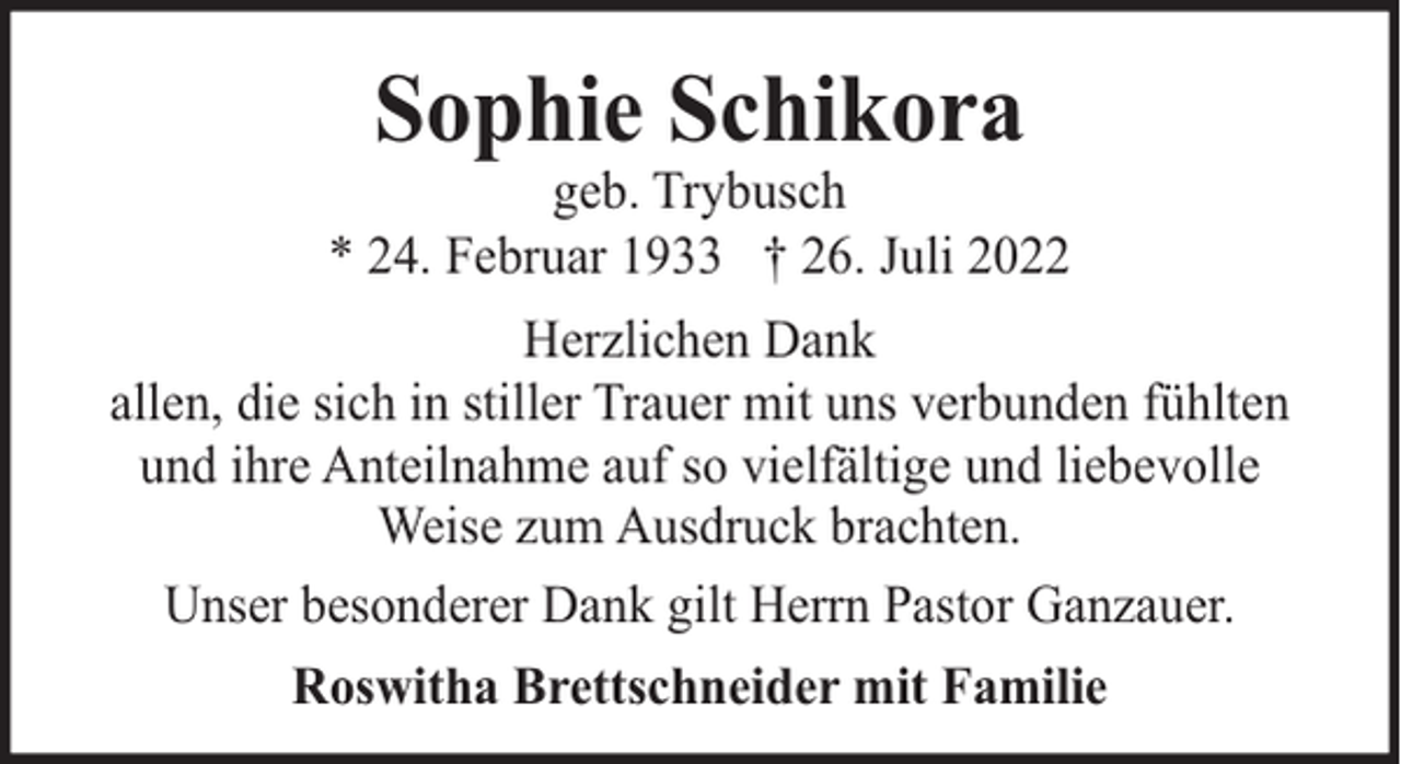 <p>Sophie Schikora</p><p>geb. Trybusch<br />* 24. Februar 1933 † 26. Juli 2022<br />Herzlichen Dank<br />allen, die sich in stiller Trauer mit uns verbunden fühlten<br />und ihre Anteilnahme auf so vielfältige und liebevolle<br />Weise zum Ausdruck brachten.<br />Unser besonderer Dank gilt Herrn Pastor Ganzauer.<br />Roswitha Brettschneider mit Familie</p>