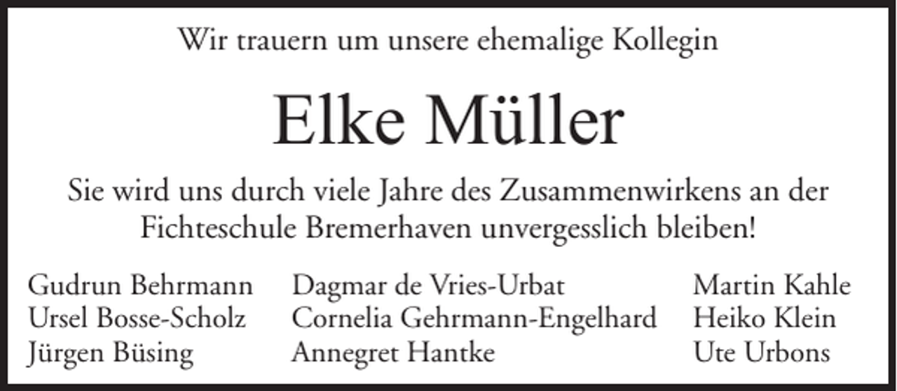 <p>Wir trauern um unsere ehemalige Kollegin</p><p>Elke Müller<br />Sie wird uns durch viele Jahre des Zusammenwirkens an der<br />Fichteschule Bremerhaven unvergesslich bleiben!<br />Gudrun Behrmann<br />Ursel Bosse-Scholz<br />Jürgen Büsing</p><p>Dagmar de Vries-Urbat<br />Cornelia Gehrmann-Engelhard<br />Annegret Hantke</p><p>Martin Kahle<br />Heiko Klein<br />Ute Urbons</p>