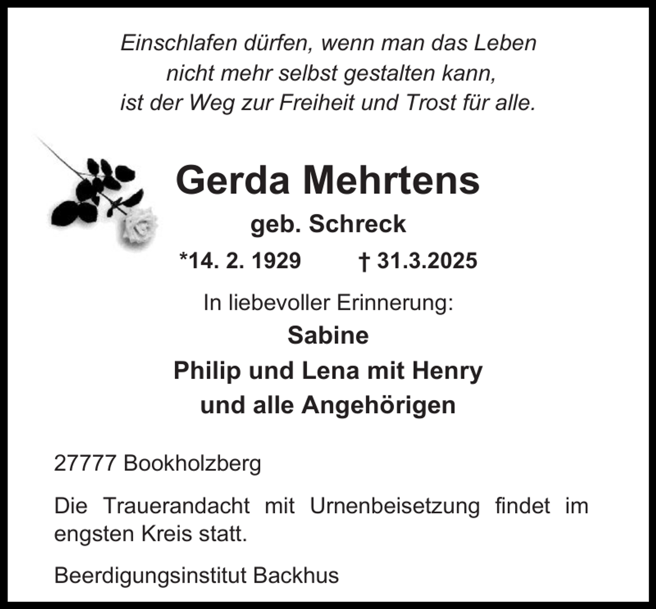 <p>Einschlafen dürfen, wenn man das Leben<br />nicht mehr selbst gestalten kann,<br />ist der Weg zur Freiheit und Trost für alle.</p><p>Gerda Mehrtens<br />geb. Schreck<br />*14. 2. 1929</p><p>† 31.3.2025</p><p>In liebevoller Erinnerung:</p><p>Sabine<br />Philip und Lena mit Henry<br />und alle Angehörigen<br />27777 Bookholzberg<br />Die Trauerandacht mit Urnenbeisetzung findet im<br />engsten Kreis statt.<br />Beerdigungsinstitut Backhus</p>