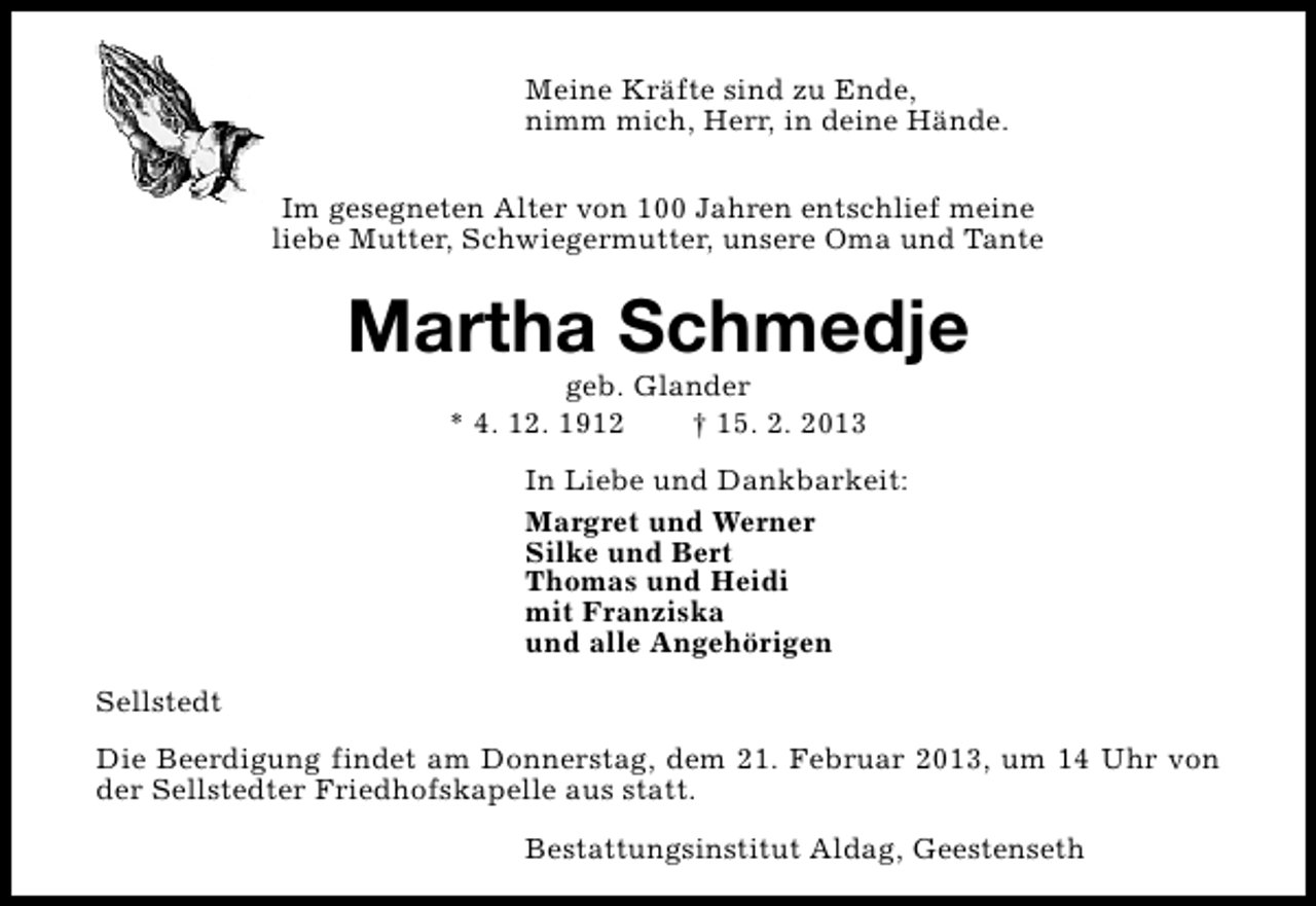 <p>Meine Kräfte sind zu Ende,<br />nimm mich, Herr, in deine Hände.<br />Im gesegneten Alter von 100 Jahren entschlief meine<br />liebe Mutter, Schwiegermutter, unsere Oma und Tante</p><p>Martha Schmedje<br />geb. Glander<br />* 4. 12. 1912<br />† 15. 2. 2013</p><p>In Liebe und Dankbarkeit:<br />Margret und Werner<br />Silke und Bert<br />Thomas und Heidi<br />mit Franziska<br />und alle Angehörigen<br />Sellstedt<br />Die Beerdigung findet am Donnerstag, dem 21. Februar 2013, um 14 Uhr von<br />der Sellstedter Friedhofskapelle aus statt.<br />Bestattungsinstitut Aldag, Geestenseth</p>