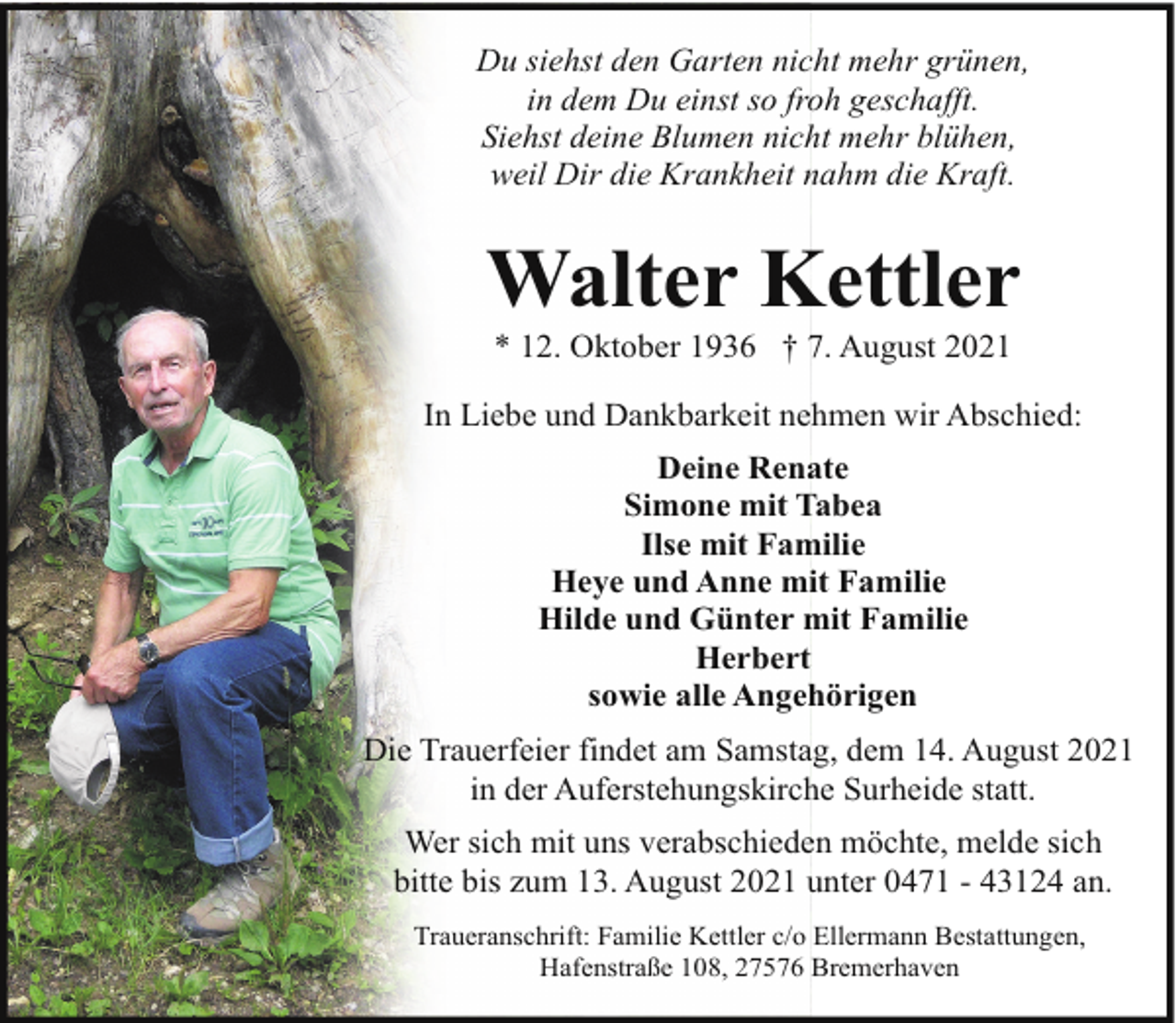 <p>Du siehst den Garten nicht mehr grünen,<br />in dem Du einst so froh geschafft.<br />Siehst deine Blumen nicht mehr blühen,<br />weil Dir die Krankheit nahm die Kraft.</p><p>Walter Kettler<br />* 12. Oktober 1936 † 7. August 2021</p><p>In Liebe und Dankbarkeit nehmen wir Abschied:<br />Deine Renate<br />Simone mit Tabea<br />Ilse mit Familie<br />Heye und Anne mit Familie<br />Hilde und Günter mit Familie<br />Herbert<br />sowie alle Angehörigen<br />Die Trauerfeier findet am Samstag, dem 14. August 2021<br />in der Auferstehungskirche Surheide statt.<br />Wer sich mit uns verabschieden möchte, melde sich<br />bitte bis zum 13. August 2021 unter 0471 - 43124 an.<br />Traueranschrift: Familie Kettler c/o Ellermann Bestattungen,<br />Hafenstraße 108, 27576 Bremerhaven</p>