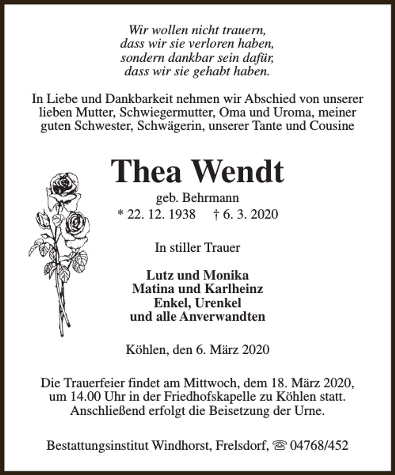 <p>Wir wollen nicht trauern,<br />dass wir sie verloren haben,<br />sondern dankbar sein dafür,<br />dass wir sie gehabt haben.<br />In Liebe und Dankbarkeit nehmen wir Abschied von unserer<br />lieben Mutter, Schwiegermutter, Oma und Uroma, meiner<br />guten Schwester, Schwägerin, unserer Tante und Cousine</p><p>Thea Wendt<br />geb. Behrmann<br />* 22. 12. 1938 † 6. 3. 2020<br />In stiller Trauer<br />Lutz und Monika<br />Matina und Karlheinz<br />Enkel, Urenkel<br />und alle Anverwandten<br />Köhlen, den 6. März 2020<br />Die Trauerfeier findet am Mittwoch, dem 18. März 2020,<br />um 14.00 Uhr in der Friedhofskapelle zu Köhlen statt.<br />Anschließend erfolgt die Beisetzung der Urne.<br />Bestattungsinstitut Windhorst, Frelsdorf, s 04768/452</p>