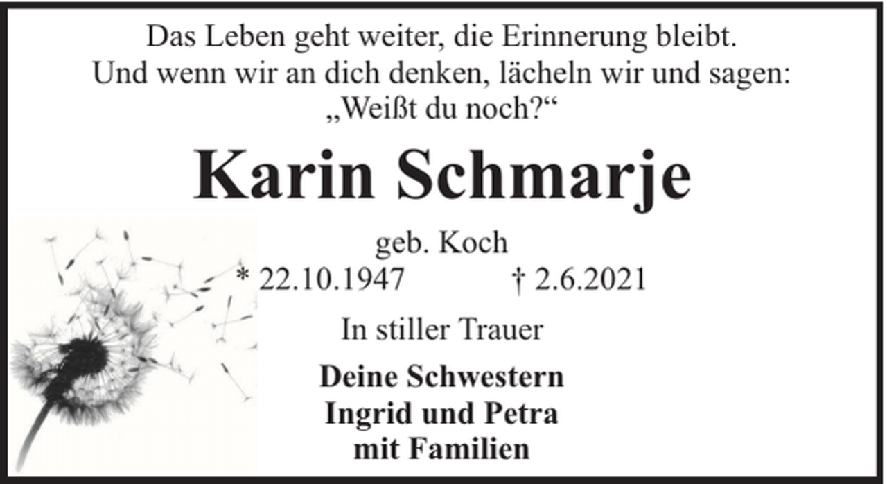 <p>Das Leben geht weiter, die Erinnerung bleibt.<br />Und wenn wir an dich denken, lächeln wir und sagen:<br />„Weißt du noch?“</p><p>Karin Schmarje<br />geb. Koch<br />* 22.10.1947<br />† 2.6.2021<br />In stiller Trauer<br />Deine Schwestern<br />Ingrid und Petra<br />mit Familien</p>