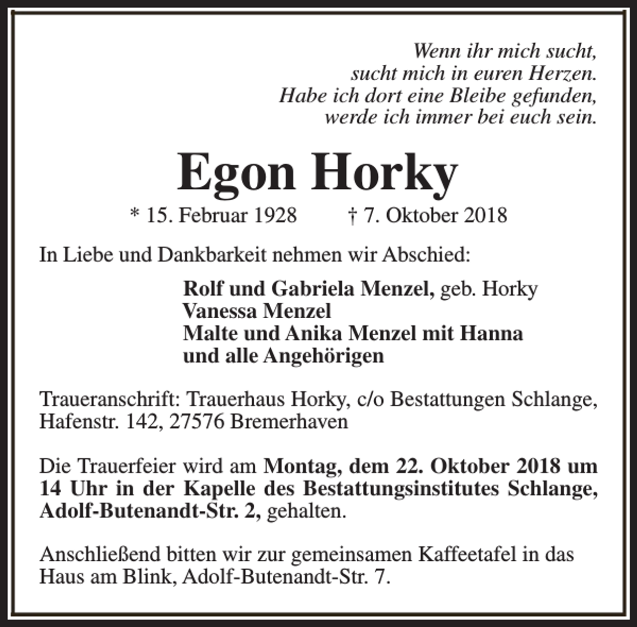 <p>Wenn ihr mich sucht,<br />sucht mich in euren Herzen.<br />Habe ich dort eine Bleibe gefunden,<br />werde ich immer bei euch sein.</p><p>Egon Horky</p><p>* 15. Februar 1928</p><p>† 7. Oktober 2018</p><p>In Liebe und Dankbarkeit nehmen wir Abschied:<br />Rolf und Gabriela Menzel, geb. Horky<br />Vanessa Menzel<br />Malte und Anika Menzel mit Hanna<br />und alle Angehörigen<br />Traueranschrift: Trauerhaus Horky, c/o Bestattungen Schlange,<br />Hafenstr. 142, 27576 Bremerhaven<br />Die Trauerfeier wird am Montag, dem 22. Oktober 2018 um<br />14 Uhr in der Kapelle des Bestattungsinstitutes Schlange,<br />Adolf-Butenandt-Str. 2, gehalten.<br />Anschließend bitten wir zur gemeinsamen Kaffeetafel in das<br />Haus am Blink, Adolf-Butenandt-Str. 7.</p>