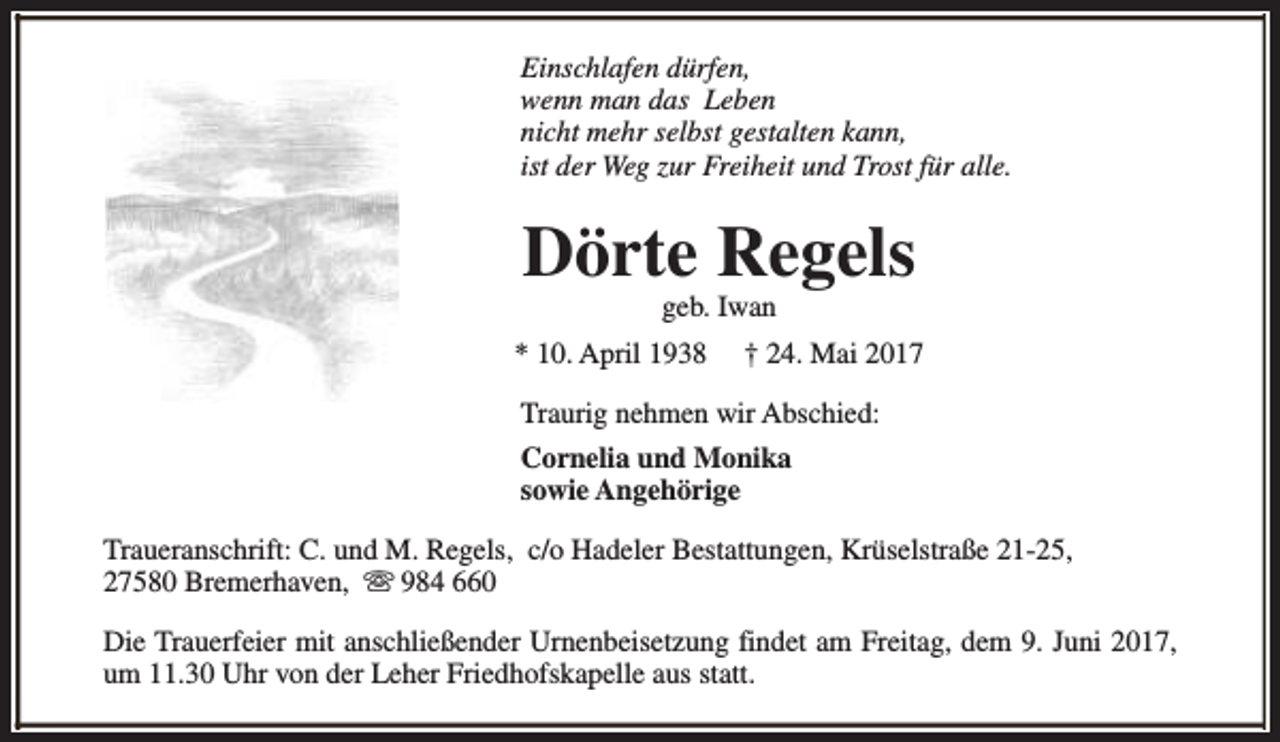 <p>Einschlafen dürfen,<br />wenn man das Leben<br />nicht mehr selbst gestalten kann,<br />ist der Weg zur Freiheit und Trost für alle.</p><p>Dörte Regels<br />geb. Iwan</p><p>* 10. April 1938</p><p>† 24. Mai 2017</p><p>Traurig nehmen wir Abschied:<br />Cornelia und Monika<br />sowie Angehörige<br />Traueranschrift: C. und M. Regels, c/o Hadeler Bestattungen, Krüselstraße 21-25,<br />27580 Bremerhaven, s 984 660<br />Die Trauerfeier mit anschließender Urnenbeisetzung findet am Freitag, dem 9. Juni 2017,<br />um 11.30 Uhr von der Leher Friedhofskapelle aus statt.</p>