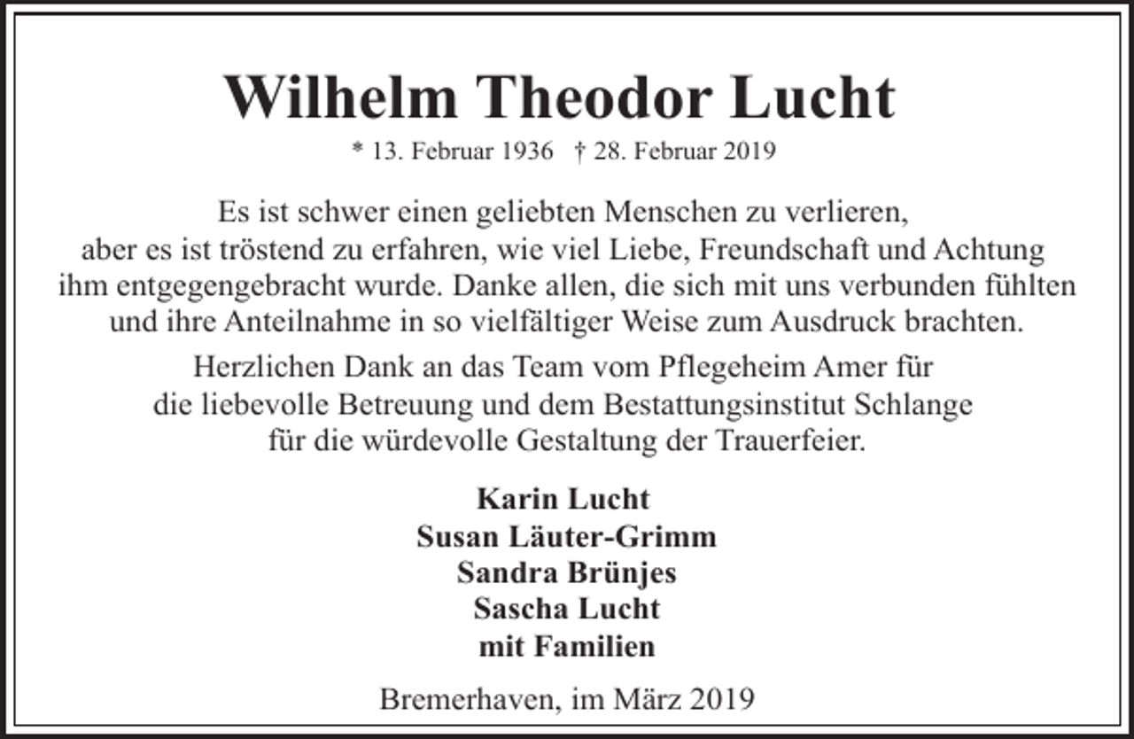 <p>Wilhelm Theodor Lucht<br />* 13. Februar 1936 † 28. Februar 2019</p><p>Es ist schwer einen geliebten Menschen zu verlieren,<br />aber es ist tröstend zu erfahren, wie viel Liebe, Freundschaft und Achtung<br />ihm entgegengebracht wurde. Danke allen, die sich mit uns verbunden fühlten<br />und ihre Anteilnahme in so vielfältiger Weise zum Ausdruck brachten.<br />Herzlichen Dank an das Team vom Pflegeheim Amer für<br />die liebevolle Betreuung und dem Bestattungsinstitut Schlange<br />für die würdevolle Gestaltung der Trauerfeier.</p><p>Karin Lucht<br />Susan Läuter-Grimm<br />Sandra Brünjes<br />Sascha Lucht<br />mit Familien<br />Bremerhaven, im März 2019</p>