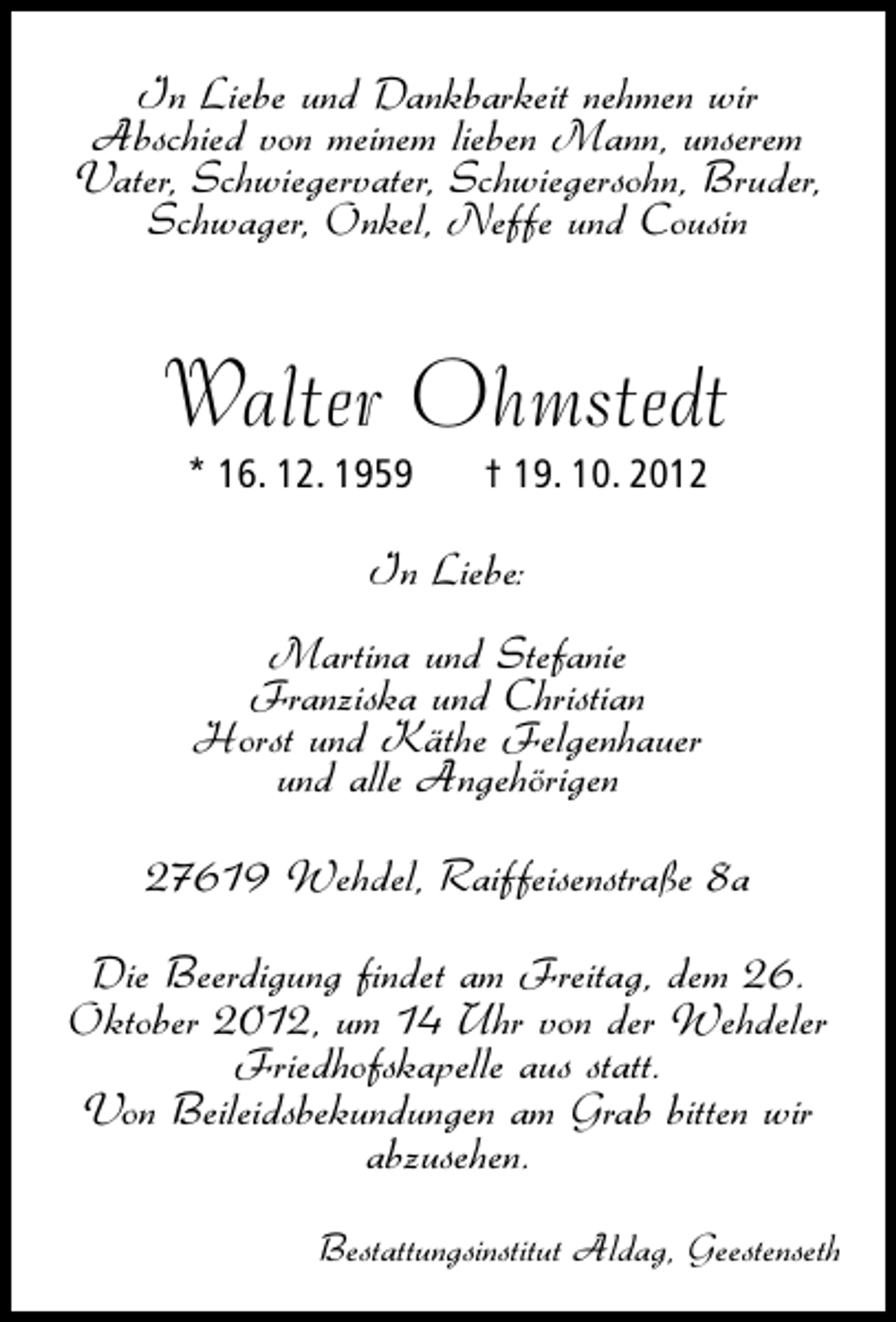 <p>In Liebe und Dankbarkeit nehmen wir<br />Abschied von meinem lieben Mann, unserem<br />Vater, Schwiegervater, Schwiegersohn, Bruder,<br />Schwager, Onkel, Neffe und Cousin</p>
<p>Walter Ohmstedt<br />* 16. 12. 1959</p>
<p>† 19. 10. 2012</p>
<p>In Liebe:<br />Martina und Stefanie<br />Franziska und Christian<br />Horst und Käthe Felgenhauer<br />und alle Angehörigen<br />27619 Wehdel, Raiffeisenstraße 8a<br />Die Beerdigung findet am Freitag, dem 26.<br />Oktober 2012, um 14 Uhr von der Wehdeler<br />Friedhofskapelle aus statt.<br />Von Beileidsbekundungen am Grab bitten wir<br />abzusehen.<br />Bestattungsinstitut Aldag, Geestenseth</p>