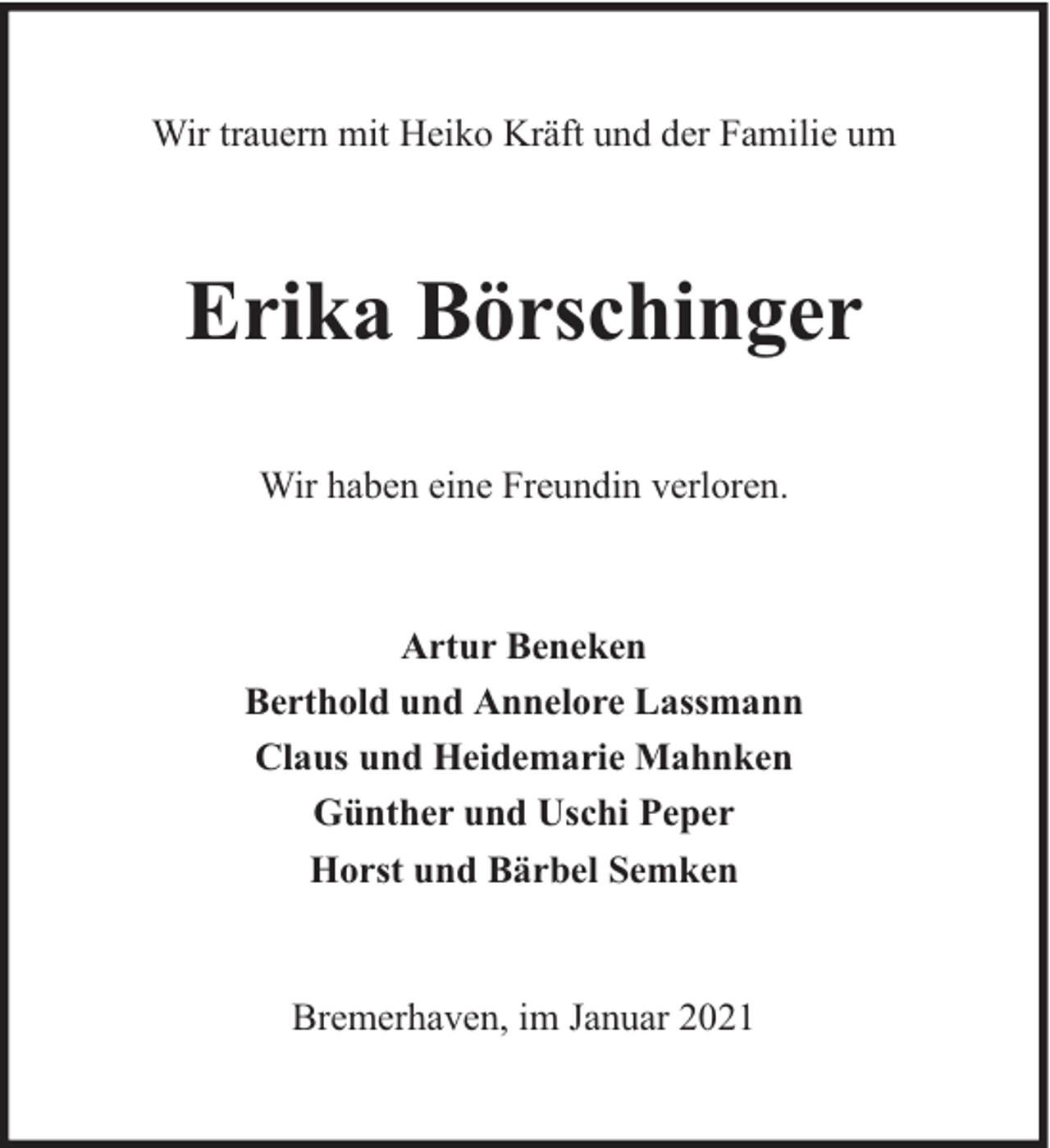 <p>Wir trauern mit Heiko Kräft und der Familie um</p><p>Erika Börschinger<br />Wir haben eine Freundin verloren.</p><p>Artur Beneken<br />Berthold und Annelore Lassmann<br />Claus und Heidemarie Mahnken<br />Günther und Uschi Peper<br />Horst und Bärbel Semken</p><p>Bremerhaven, im Januar 2021</p>