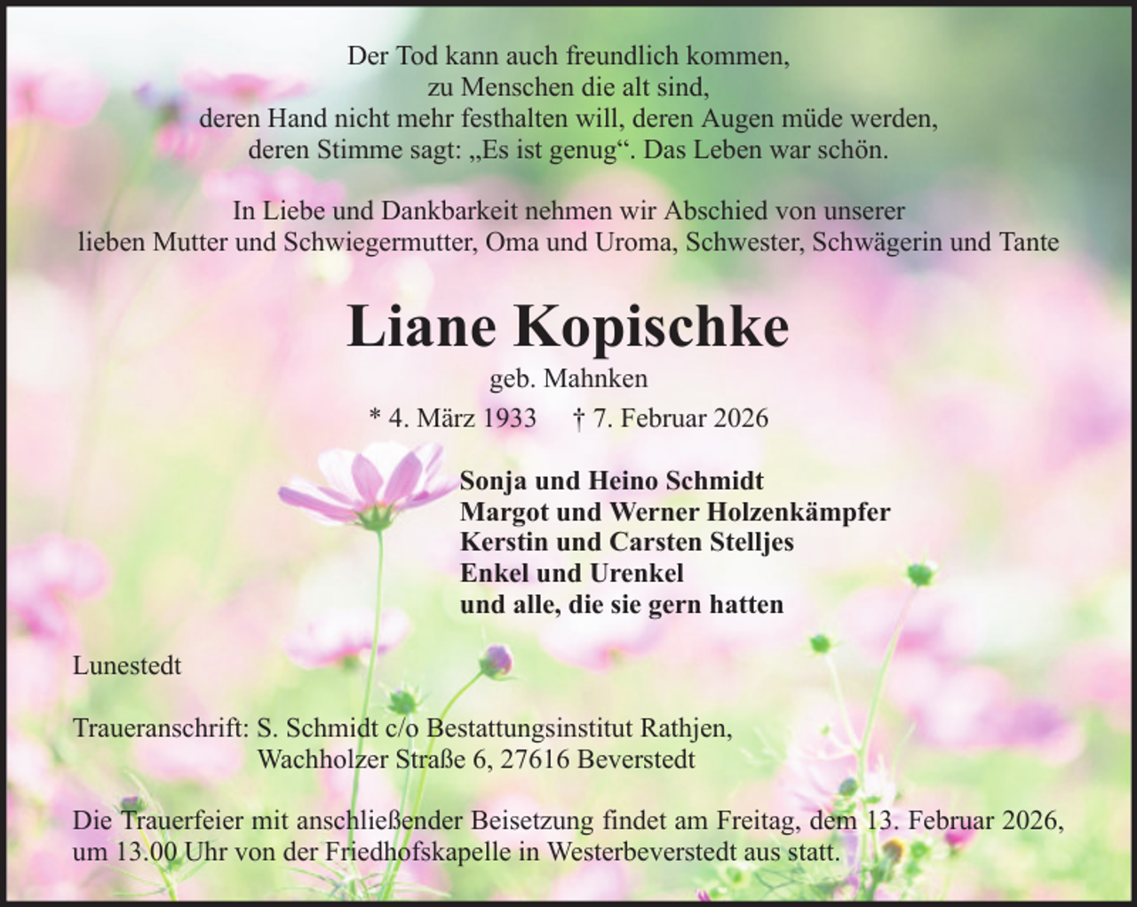<p>Der Tod kann auch freundlich kommen,<br />zu Menschen die alt sind,<br />deren Hand nicht mehr festhalten will, deren Augen müde werden,<br />deren Stimme sagt: „Es ist genug“. Das Leben war schön.<br />In Liebe und Dankbarkeit nehmen wir Abschied von unserer<br />lieben Mutter und Schwiegermutter, Oma und Uroma, Schwester, Schwägerin und Tante</p><p>Liane Kopischke<br />geb. Mahnken<br />* 4. März 1933 † 7. Februar 2026<br />Sonja und Heino Schmidt<br />Margot und Werner Holzenkämpfer<br />Kerstin und Carsten Stelljes<br />Enkel und Urenkel<br />und alle, die sie gern hatten<br />Lunestedt<br />Traueranschrift: S. Schmidt c/o Bestattungsinstitut Rathjen,<br />Wachholzer Straße 6, 27616 Beverstedt<br />Die Trauerfeier mit anschließender Beisetzung findet am Freitag, dem 13. Februar 2026,<br />um 13.00 Uhr von der Friedhofskapelle in Westerbeverstedt aus statt.</p>