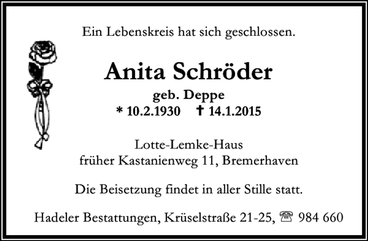 <p>Ein Lebenskreis hat sich geschlossen.</p><p>Anita Schröder<br />geb. Deppe<br />* 10.2.1930<br />14.1.2015</p><p>Lotte-Lemke-Haus<br />früher Kastanienweg 11, Bremerhaven<br />Die Beisetzung findet in aller Stille statt.<br />Hadeler Bestattungen, Krüselstraße 21-25, ℡ 984 660</p>