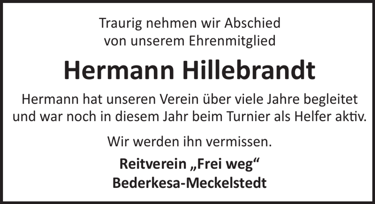 <p>Traurig nehmen wir Abschied<br />von unserem Ehrenmitglied</p><p>Hermann Hillebrandt</p><p>Hermann hat unseren Verein über viele Jahre begleitet<br />und war noch in diesem Jahr beim Turnier als Helfer aktiv.<br />Wir werden ihn vermissen.<br />Reitverein „Frei weg“<br />Bederkesa-Meckelstedt</p>