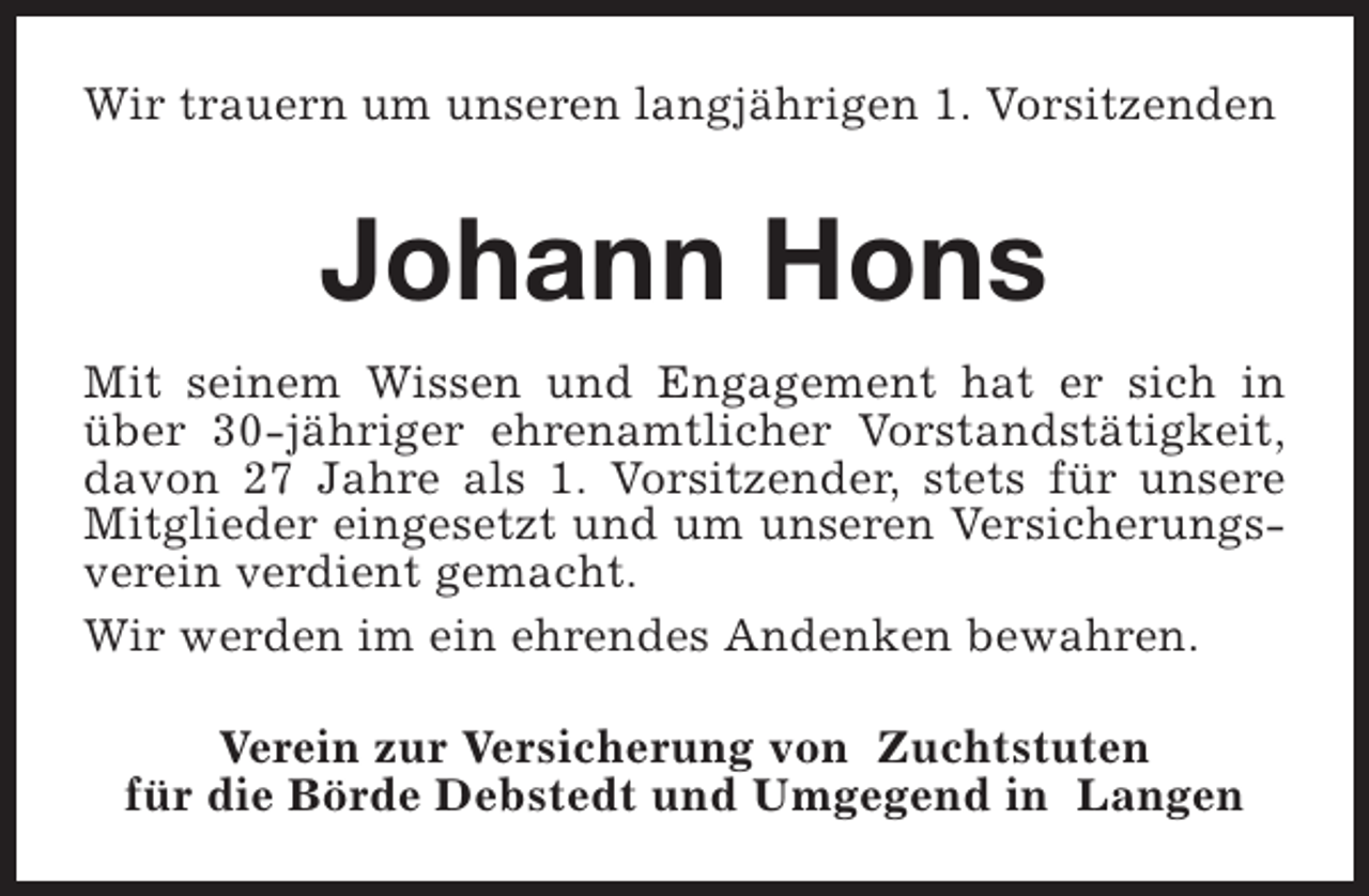 <p>Wir trauern um unseren langjährigen 1. Vorsitzenden</p><p>Johann Hons<br />Mit seinem Wissen und Engagement hat er sich in<br />über 30-jähriger ehrenamtlicher Vorstandstätigkeit,<br />davon 27 Jahre als 1. Vorsitzender, stets für unsere<br />Mitglieder eingesetzt und um unseren Versicherungsverein verdient gemacht.<br />Wir werden im ein ehrendes Andenken bewahren.<br />Verein zur Versicherung von Zuchtstuten<br />für die Börde Debstedt und Umgegend in Langen</p>