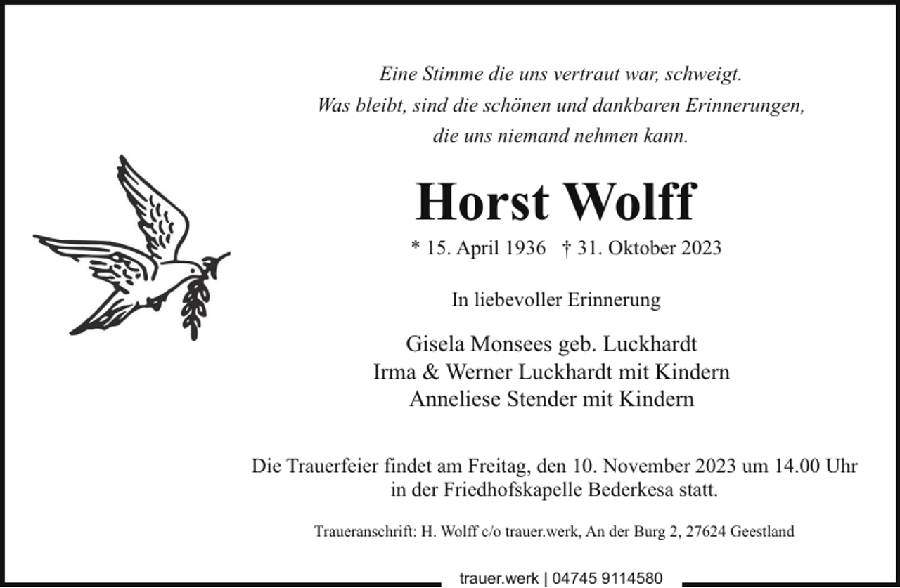 <p>Eine Stimme die uns vertraut war, schweigt.<br />Was bleibt, sind die schönen und dankbaren Erinnerungen,<br />die uns niemand nehmen kann.</p><p>Horst Wolff</p><p>* 15. April 1936 † 31. Oktober 2023<br />In liebevoller Erinnerung</p><p>Gisela Monsees geb. Luckhardt<br />Irma &amp; Werner Luckhardt mit Kindern<br />Anneliese Stender mit Kindern<br />Die Trauerfeier findet am Freitag, den 10. November 2023 um 14.00 Uhr<br />in der Friedhofskapelle Bederkesa statt.<br />Traueranschrift: H. Wolff c/o trauer.werk, An der Burg 2, 27624 Geestland<br />trauer.werk | 04745 9114580</p>