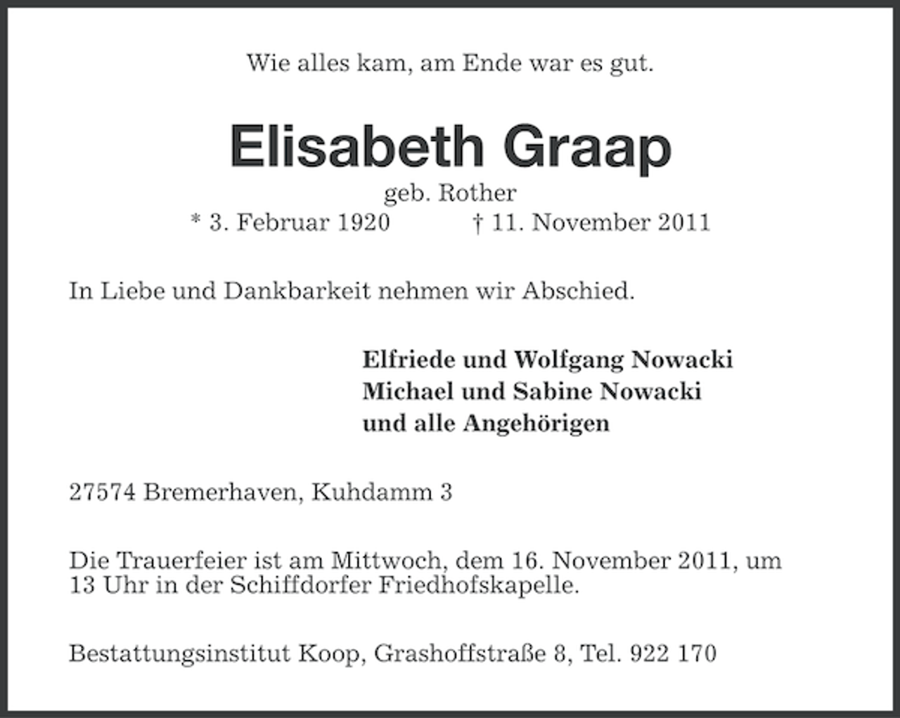 <p>Wie alles kam, am Ende war es gut.</p><p>Elisabeth Graap<br />geb. Rother<br />* 3. Februar 1920<br />† 11. November 2011<br />In Liebe und Dankbarkeit nehmen wir Abschied.<br />Elfriede und Wolfgang Nowacki<br />Michael und Sabine Nowacki<br />und alle Angehörigen<br />27574 Bremerhaven, Kuhdamm 3<br />Die Trauerfeier ist am Mittwoch, dem 16. November 2011, um<br />13 Uhr in der Schiffdorfer Friedhofskapelle.<br />Bestattungsinstitut Koop, Grashoffstraße 8, Tel. 922 170</p>