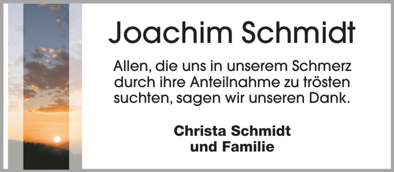 <p>Joachim Schmidt<br />Allen, die uns in unserem Schmerz<br />durch ihre Anteilnahme zu trösten<br />suchten, sagen wir unseren Dank.<br />Christa Schmidt<br />und Familie</p>