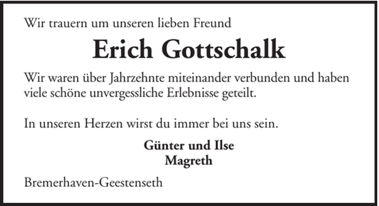 <p>Wir trauern um unseren lieben Freund</p><p>Erich Gottschalk<br />Wir waren über Jahrzehnte miteinander verbunden und haben<br />viele schöne unvergessliche Erlebnisse geteilt.<br />In unseren Herzen wirst du immer bei uns sein.<br />Günter und Ilse<br />Magreth<br />Bremerhaven-Geestenseth</p>
