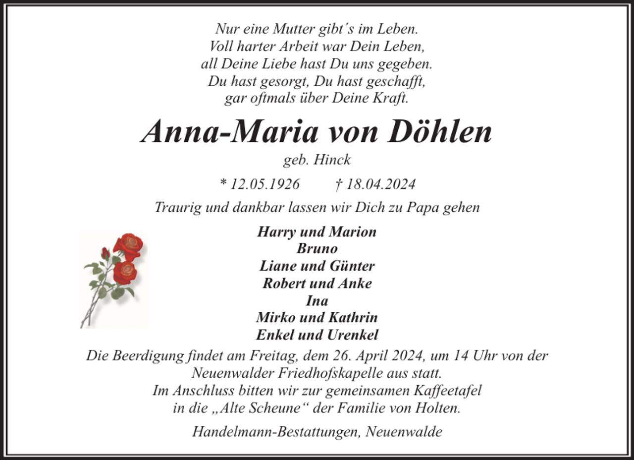 <p>Nur eine Mutter gibt´s im Leben.<br />Voll harter Arbeit war Dein Leben,<br />all Deine Liebe hast Du uns gegeben.<br />Du hast gesorgt, Du hast geschafft,<br />gar oftmals über Deine Kraft.</p><p>Anna-Maria von Döhlen<br />geb. Hinck</p><p>* 12.05.1926<br />† 18.04.2024<br />Traurig und dankbar lassen wir Dich zu Papa gehen<br />Harry und Marion<br />Bruno<br />Liane und Günter<br />Robert und Anke<br />Ina<br />Mirko und Kathrin<br />Enkel und Urenkel<br />Die Beerdigung findet am Freitag, dem 26. April 2024, um 14 Uhr von der<br />Neuenwalder Friedhofskapelle aus statt.<br />Im Anschluss bitten wir zur gemeinsamen Kaffeetafel<br />in die „Alte Scheune“ der Familie von Holten.<br />Handelmann-Bestattungen, Neuenwalde</p>