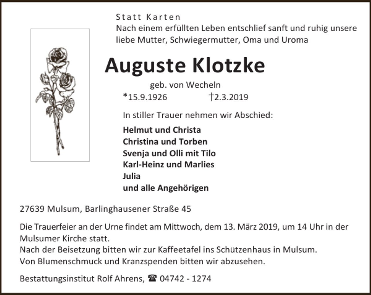 <p>Statt Karten<br />Nach einem erfüllten Leben entschlief sanft und ruhig unsere<br />liebe Mutter, Schwiegermutter, Oma und Uroma</p><p>Auguste Klotzke<br />geb. von Wecheln<br />†2.3.2019</p><p>*15.9.1926</p><p>In stiller Trauer nehmen wir Abschied:<br />Helmut und Christa<br />Christina und Torben<br />Svenja und Olli mit Tilo<br />Karl-Heinz und Marlies<br />Julia<br />und alle Angehörigen<br />27639 Mulsum, Barlinghausener Straße 45<br />Die Trauerfeier an der Urne findet am Mittwoch, dem 13. März 2019, um 14 Uhr in der<br />Mulsumer Kirche statt.<br />Nach der Beisetzung bitten wir zur Kaffeetafel ins Schützenhaus in Mulsum.<br />Von Blumenschmuck und Kranzspenden bitten wir abzusehen.<br />Bestattungsinstitut Rolf Ahrens,  04742 - 1274</p>