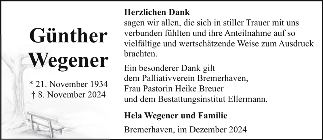 <p>Günther<br />Wegener<br />* 21. November 1934<br />† 8. November 2024</p><p>Herzlichen Dank<br />sagen wir allen, die sich in stiller Trauer mit uns<br />verbunden fühlten und ihre Anteilnahme auf so<br />vielfältige und wertschätzende Weise zum Ausdruck<br />brachten.<br />Ein besonderer Dank gilt<br />dem Palliativverein Bremerhaven,<br />Frau Pastorin Heike Breuer<br />und dem Bestattungsinstitut Ellermann.<br />Hela Wegener und Familie<br />Bremerhaven, im Dezember 2024</p>