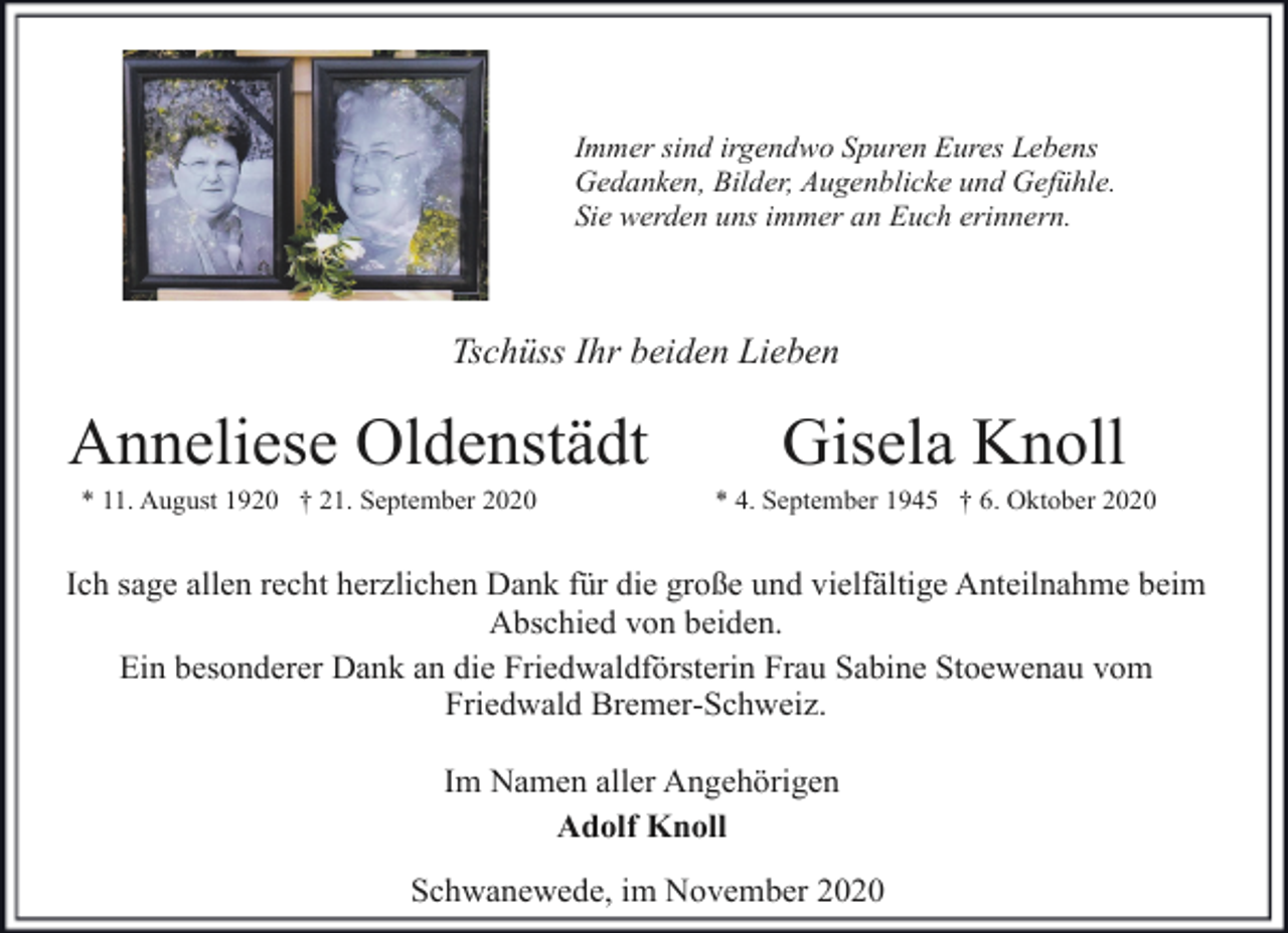 <p>Immer sind irgendwo Spuren Eures Lebens<br />Gedanken, Bilder, Augenblicke und Gefühle.<br />Sie werden uns immer an Euch erinnern.</p><p>Tschüss Ihr beiden Lieben</p><p>Anneliese Oldenstädt<br />* 11. August 1920 † 21. September 2020</p><p>Gisela Knoll</p><p>* 4. September 1945 † 6. Oktober 2020</p><p>Ich sage allen recht herzlichen Dank für die große und vielfältige Anteilnahme beim<br />Abschied von beiden.<br />Ein besonderer Dank an die Friedwaldförsterin Frau Sabine Stoewenau vom<br />Friedwald Bremer-Schweiz.<br />Im Namen aller Angehörigen<br />Adolf Knoll<br />Schwanewede, im November 2020</p>