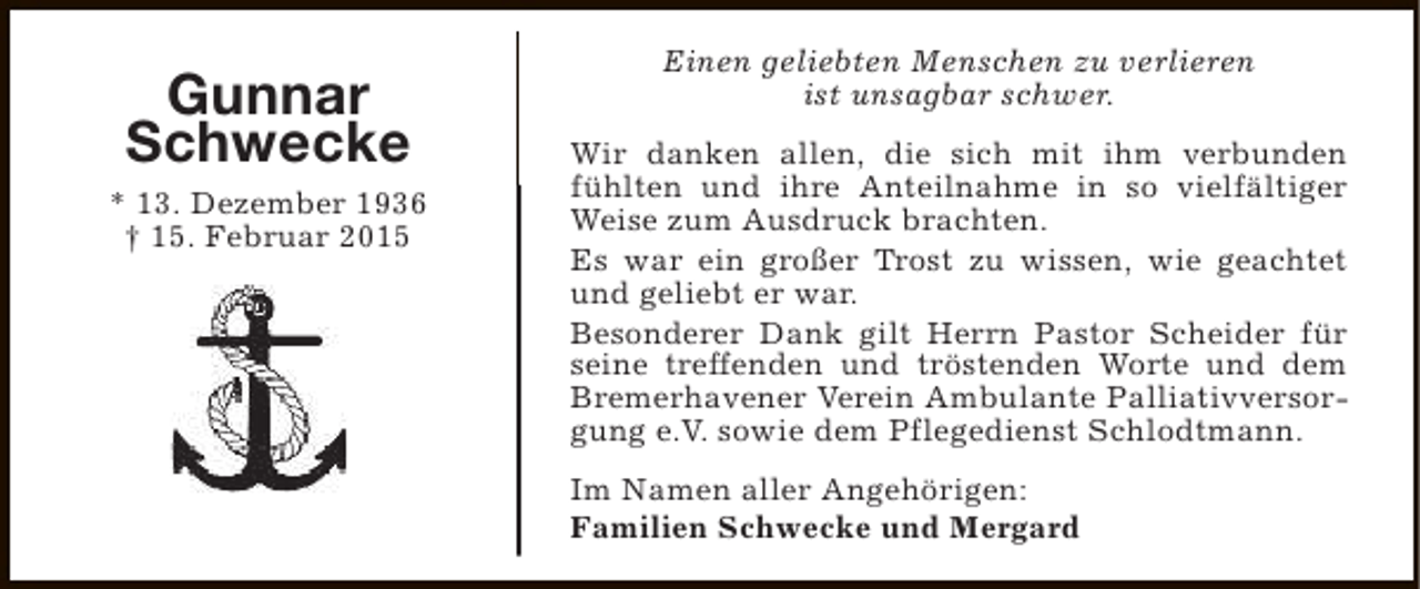 <p>Gunnar<br />Schwecke<br />* 13. Dezember 1936<br />† 15. Februar 2015</p><p>Einen geliebten Menschen zu verlieren<br />ist unsagbar schwer.<br />Wir danken allen, die sich mit ihm verbunden<br />fühlten und ihre Anteilnahme in so vielfältiger<br />Weise zum Ausdruck brachten.<br />Es war ein großer Trost zu wissen, wie geachtet<br />und geliebt er war.<br />Besonderer Dank gilt Herrn Pastor Scheider für<br />seine treffenden und tröstenden Worte und dem<br />Bremerhavener Verein Ambulante Palliativversorgung e.V. sowie dem Pflegedienst Schlodtmann.<br />Im Namen aller Angehörigen:<br />Familien Schwecke und Mergard</p>