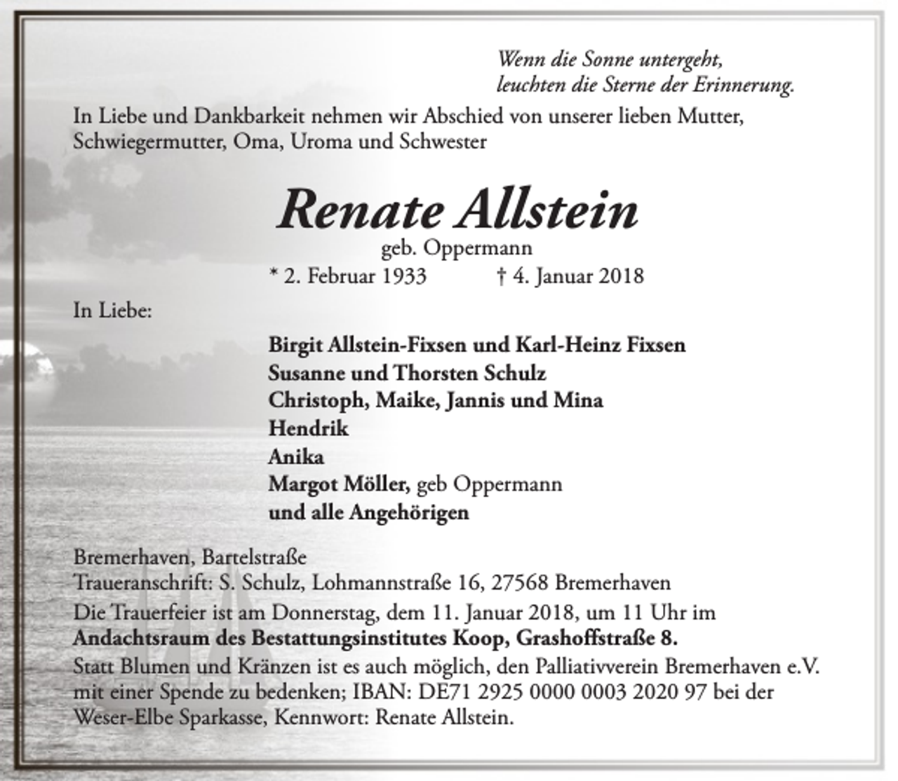 <p>Wenn die Sonne untergeht,<br />leuchten die Sterne der Erinnerung.<br />In Liebe und Dankbarkeit nehmen wir Abschied von unserer lieben Mutter,<br />Schwiegermutter, Oma, Uroma und Schwester</p><p>Renate Allstein</p><p>geb. Oppermann<br />* 2. Februar 1933<br />† 4. Januar 2018<br />In Liebe:<br />Birgit Allstein-Fixsen und Karl-Heinz Fixsen<br />Susanne und Thorsten Schulz<br />Christoph, Maike, Jannis und Mina<br />Hendrik<br />Anika<br />Margot Möller, geb Oppermann<br />und alle Angehörigen<br />Bremerhaven, Bartelstraße<br />Traueranschrift: S. Schulz, Lohmannstraße 16, 27568 Bremerhaven<br />Die Trauerfeier ist am Donnerstag, dem 11. Januar 2018, um 11 Uhr im<br />Andachtsraum des Bestattungsinstitutes Koop, Grashoffstraße 8.<br />Statt Blumen und Kränzen ist es auch möglich, den Palliativverein Bremerhaven e.V.<br />mit einer Spende zu bedenken; IBAN: DE71 2925 03 2020 97 bei der<br />Weser-Elbe Sparkasse, Kennwort: Renate Allstein.</p>