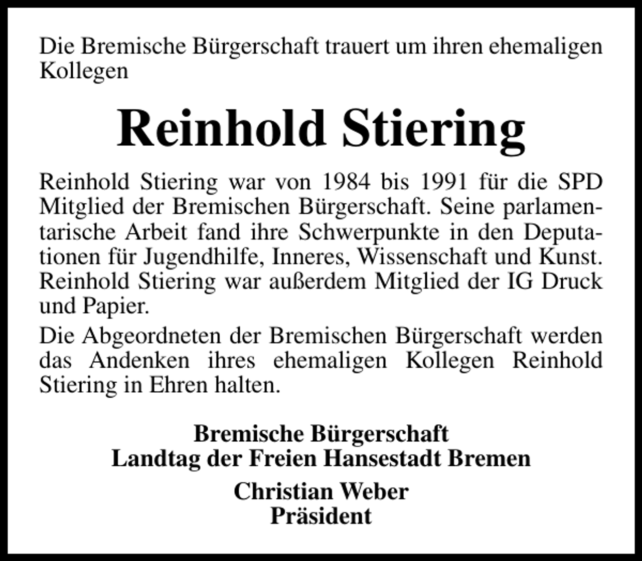 <p>Die Bremische Bürgerschaft trauert um ihren ehemaligen<br />Kollegen</p><p>Reinhold Stiering<br />Reinhold Stiering war von 1984 bis 1991 für die SPD<br />Mitglied der Bremischen Bürgerschaft. Seine parlamentarische Arbeit fand ihre Schwerpunkte in den Deputationen für Jugendhilfe, Inneres, Wissenschaft und Kunst.<br />Reinhold Stiering war außerdem Mitglied der IG Druck<br />und Papier.<br />Die Abgeordneten der Bremischen Bürgerschaft werden<br />das Andenken ihres ehemaligen Kollegen Reinhold<br />Stiering in Ehren halten.<br />Bremische Bürgerschaft<br />Landtag der Freien Hansestadt Bremen<br />Christian Weber<br />Präsident</p>