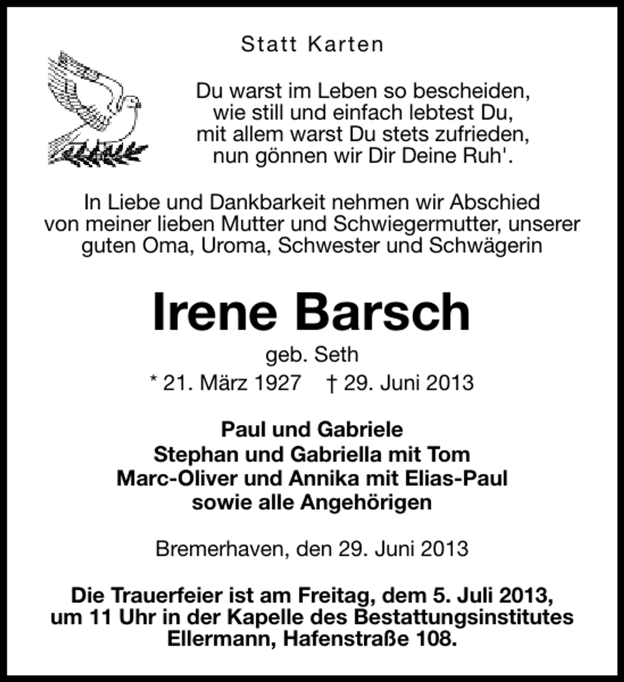 <p>Statt Karten<br />Du warst im Leben so bescheiden,<br />wie still und einfach lebtest Du,<br />mit allem warst Du stets zufrieden,<br />nun gönnen wir Dir Deine Ruh'.<br />In Liebe und Dankbarkeit nehmen wir Abschied<br />von meiner lieben Mutter und Schwiegermutter, unserer<br />guten Oma, Uroma, Schwester und Schwägerin</p><p>Irene Barsch</p><p>geb. Seth<br />* 21. März 1927 † 29. Juni 2013<br />Paul und Gabriele<br />Stephan und Gabriella mit Tom<br />Marc-Oliver und Annika mit Elias-Paul<br />sowie alle Angehörigen<br />Bremerhaven, den 29. Juni 2013<br />Die Trauerfeier ist am Freitag, dem 5. Juli 2013,<br />um 11 Uhr in der Kapelle des Bestattungsinstitutes<br />Ellermann, Hafenstraße 108.</p>
