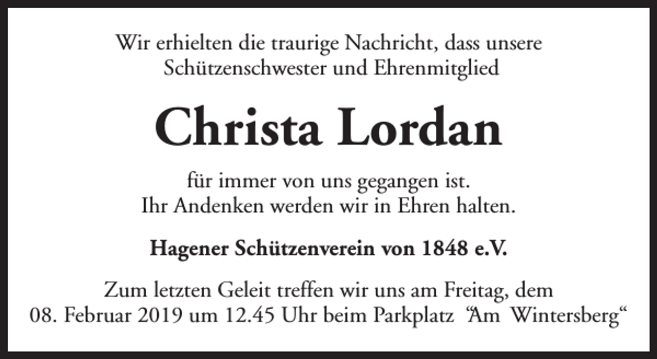 <p>Wir erhielten die traurige Nachricht, dass unsere<br />Schützenschwester und Ehrenmitglied</p><p>Christa Lordan<br />für immer von uns gegangen ist.<br />Ihr Andenken werden wir in Ehren halten.<br />Hagener Schützenverein von 1848 e.V.<br />Zum letzten Geleit treffen wir uns am Freitag, dem<br />08. Februar 2019 um 12.45 Uhr beim Parkplatz “Am Wintersberg“</p>