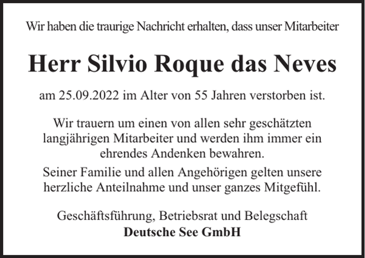 <p>Wir haben die traurige Nachricht erhalten, dass unser Mitarbeiter</p><p>Herr Silvio Roque das Neves<br />am 25.09.2022 im Alter von 55 Jahren verstorben ist.<br />Wir trauern um einen von allen sehr geschätzten<br />langjährigen Mitarbeiter und werden ihm immer ein<br />ehrendes Andenken bewahren.<br />Seiner Familie und allen Angehörigen gelten unsere<br />herzliche Anteilnahme und unser ganzes Mitgefühl.<br />Geschäftsführung, Betriebsrat und Belegschaft<br />Deutsche See GmbH</p>