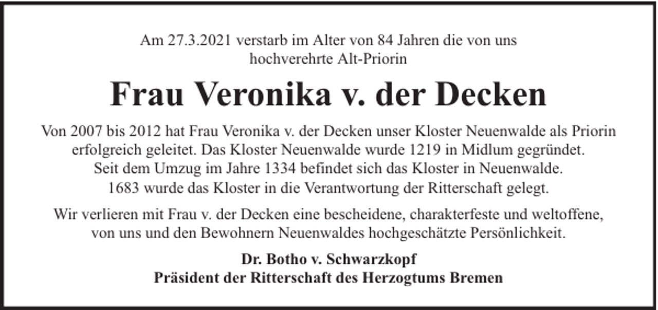 <p>Am 27.3.2021 verstarb im Alter von 84 Jahren die von uns<br />hochverehrte Alt-Priorin</p><p>Frau Veronika v. der Decken<br />Von 2007 bis 2012 hat Frau Veronika v. der Decken unser Kloster Neuenwalde als Priorin<br />erfolgreich geleitet. Das Kloster Neuenwalde wurde 1219 in Midlum gegründet.<br />Seit dem Umzug im Jahre 1334 befindet sich das Kloster in Neuenwalde.<br />1683 wurde das Kloster in die Verantwortung der Ritterschaft gelegt.<br />Wir verlieren mit Frau v. der Decken eine bescheidene, charakterfeste und weltoffene,<br />von uns und den Bewohnern Neuenwaldes hochgeschätzte Persönlichkeit.<br />Dr. Botho v. Schwarzkopf<br />Präsident der Ritterschaft des Herzogtums Bremen</p>