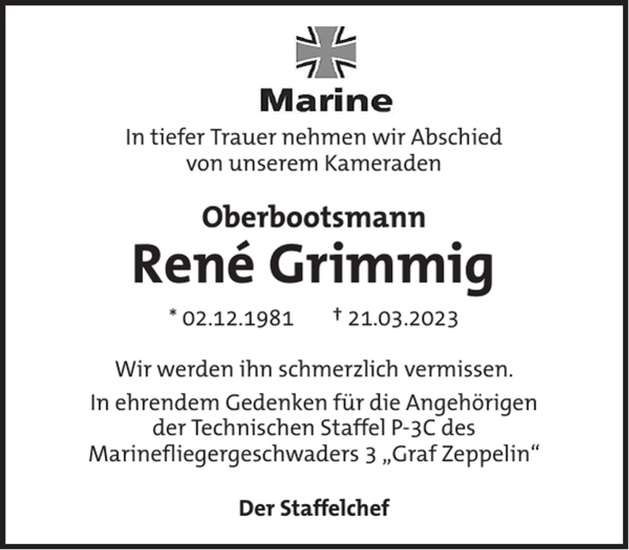 <p>In tiefer Trauer nehmen wir Abschied<br />von unserem Kameraden</p><p>Oberbootsmann</p><p>René Grimmig<br />* 02.12.1981</p><p>† 21.03.2023</p><p>Wir werden ihn schmerzlich vermissen.<br />In ehrendem Gedenken für die Angehörigen<br />der Technischen Staffel P-3C des<br />Marinefliegergeschwaders 3 „Graf Zeppelin“<br />Der Staffelchef</p>