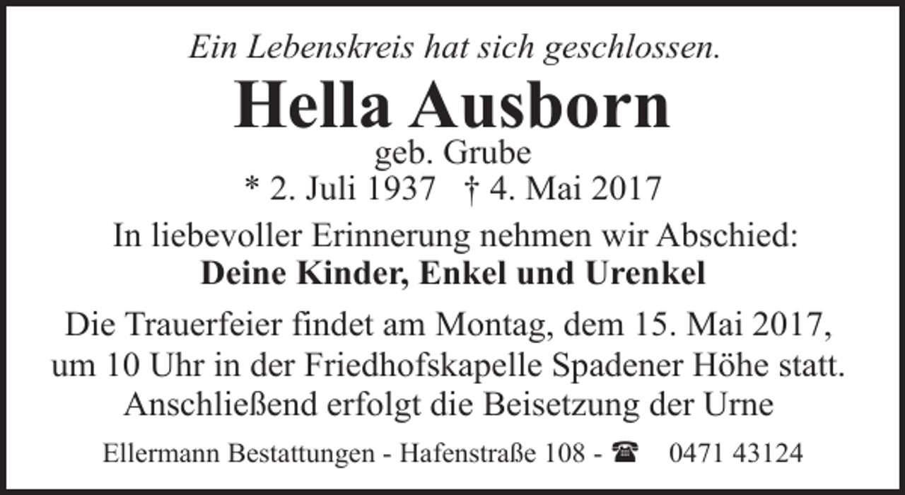 <p>Ein Lebenskreis hat sich geschlossen.</p>
<p>Hella Ausborn</p>
<p>geb. Grube<br />* 2. Juli 1937 † 4. Mai 2017<br />In liebevoller Erinnerung nehmen wir Abschied:<br />Deine Kinder, Enkel und Urenkel<br />Die Trauerfeier findet am Montag, dem 15. Mai 2017,<br />um 10 Uhr in der Friedhofskapelle Spadener Höhe statt.<br />Anschließend erfolgt die Beisetzung der Urne<br />Ellermann Bestattungen - Hafenstraße 108 - (</p>
<p>0471 43124</p>