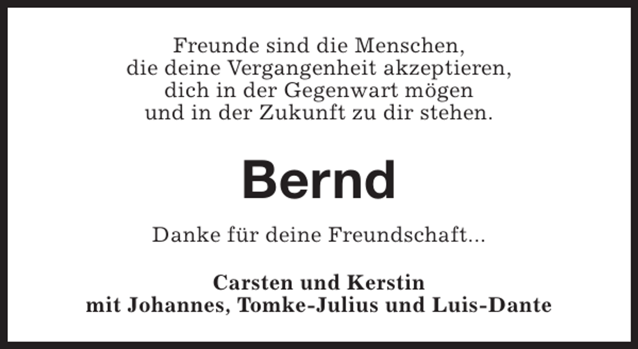 <p>Freunde sind die Menschen,<br />die deine Vergangenheit akzeptieren,<br />dich in der Gegenwart mögen<br />und in der Zukunft zu dir stehen.</p><p>Bernd<br />Danke für deine Freundschaft...<br />Carsten und Kerstin<br />mit Johannes, Tomke-Julius und Luis-Dante</p>