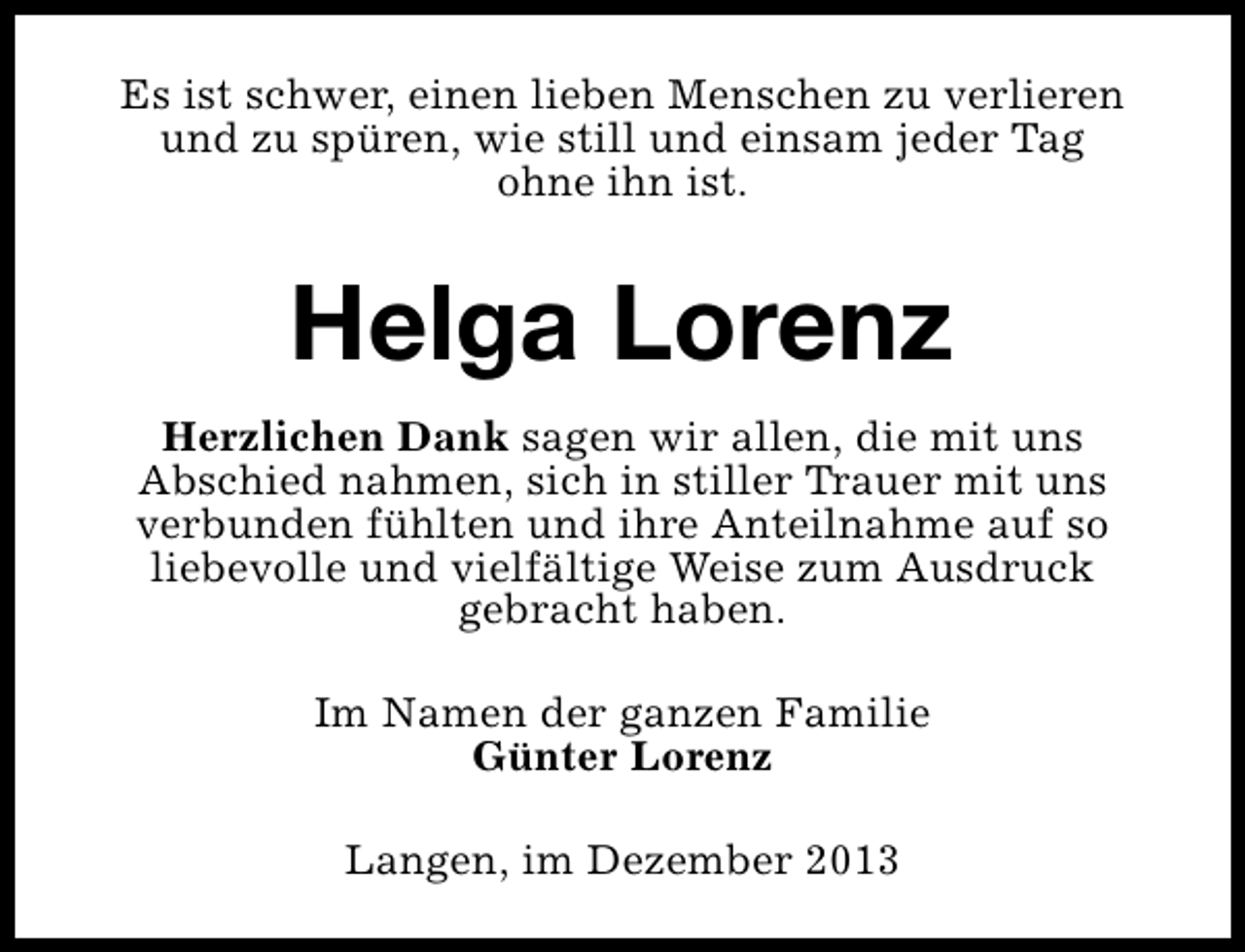 <p>Es ist schwer, einen lieben Menschen zu verlieren<br />und zu spüren, wie still und einsam jeder Tag<br />ohne ihn ist.</p><p>Helga Lorenz<br />Herzlichen Dank sagen wir allen, die mit uns<br />Abschied nahmen, sich in stiller Trauer mit uns<br />verbunden fühlten und ihre Anteilnahme auf so<br />liebevolle und vielfältige Weise zum Ausdruck<br />gebracht haben.<br />Im Namen der ganzen Familie<br />Günter Lorenz<br />Langen, im Dezember 2013</p>