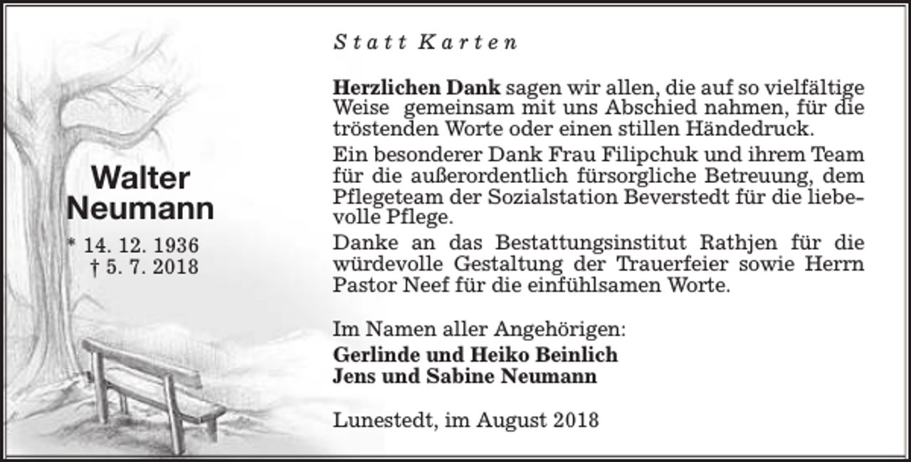 <p>Statt Karten</p><p>Walter<br />Neumann<br />* 14. 12. 1936<br />† 5. 7. 2018</p><p>Herzlichen Dank sagen wir allen, die auf so vielfältige<br />Weise gemeinsam mit uns Abschied nahmen, für die<br />tröstenden Worte oder einen stillen Händedruck.<br />Ein besonderer Dank Frau Filipchuk und ihrem Team<br />für die außerordentlich fürsorgliche Betreuung, dem<br />Pflegeteam der Sozialstation Beverstedt für die liebevolle Pflege.<br />Danke an das Bestattungsinstitut Rathjen für die<br />würdevolle Gestaltung der Trauerfeier sowie Herrn<br />Pastor Neef für die einfühlsamen Worte.<br />Im Namen aller Angehörigen:<br />Gerlinde und Heiko Beinlich<br />Jens und Sabine Neumann<br />Lunestedt, im August 2018</p>