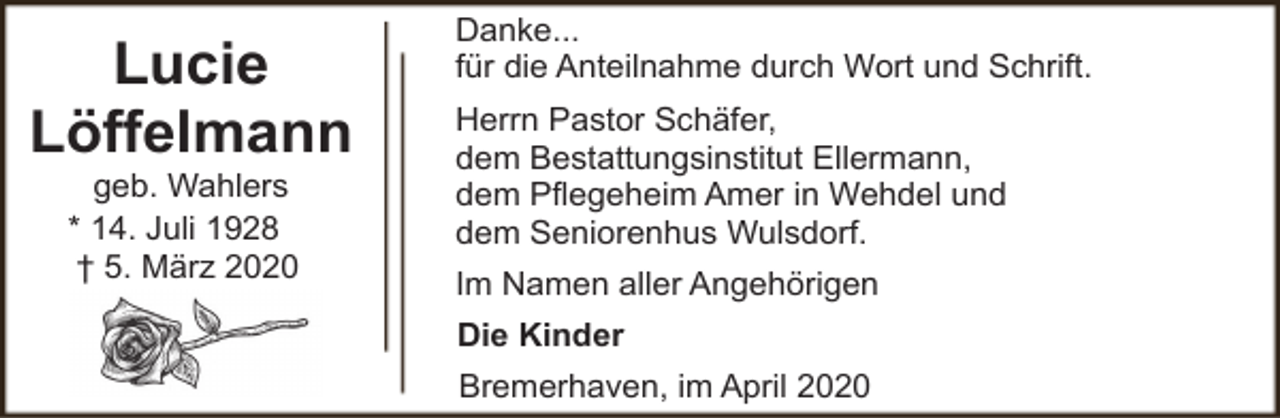<p>Lucie<br />Löffelmann<br />geb. Wahlers<br />* 14. Juli 1928<br />† 5. März 2020</p><p>Danke...<br />für die Anteilnahme durch Wort und Schrift.<br />Herrn Pastor Schäfer,<br />dem Bestattungsinstitut Ellermann,<br />dem Pflegeheim Amer in Wehdel und<br />dem Seniorenhus Wulsdorf.<br />Im Namen aller Angehörigen<br />Die Kinder<br />Bremerhaven, im April 2020</p>