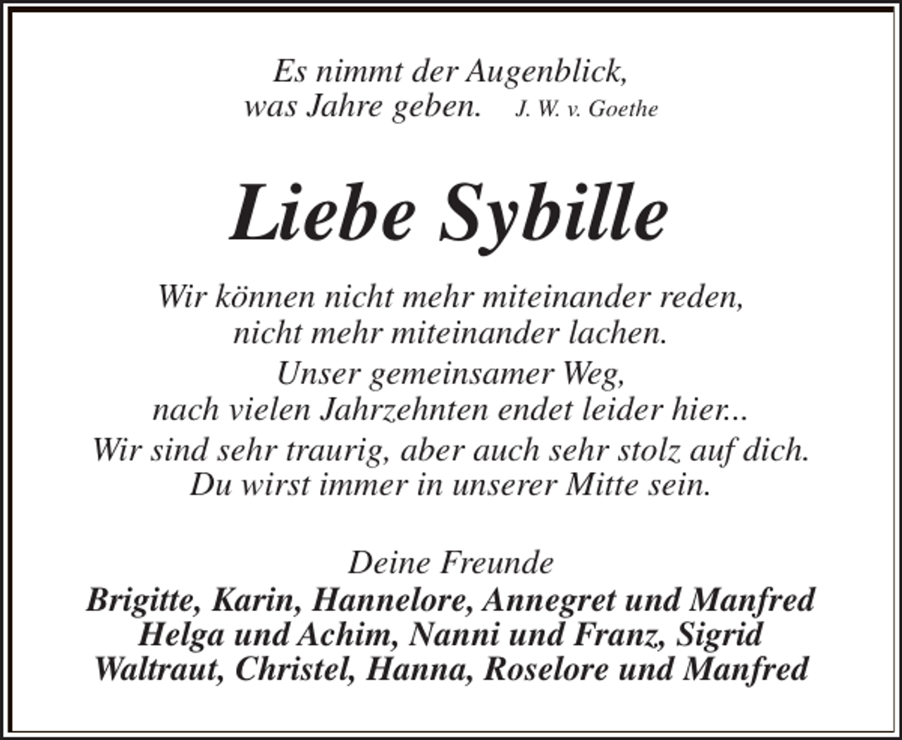 <p>Es nimmt der Augenblick,<br />was Jahre geben. J. W. v. Goethe</p><p>Liebe Sybille<br />Wir können nicht mehr miteinander reden,<br />nicht mehr miteinander lachen.<br />Unser gemeinsamer Weg,<br />nach vielen Jahrzehnten endet leider hier...<br />Wir sind sehr traurig, aber auch sehr stolz auf dich.<br />Du wirst immer in unserer Mitte sein.<br />Deine Freunde<br />Brigitte, Karin, Hannelore, Annegret und Manfred<br />Helga und Achim, Nanni und Franz, Sigrid<br />Waltraut, Christel, Hanna, Roselore und Manfred</p>