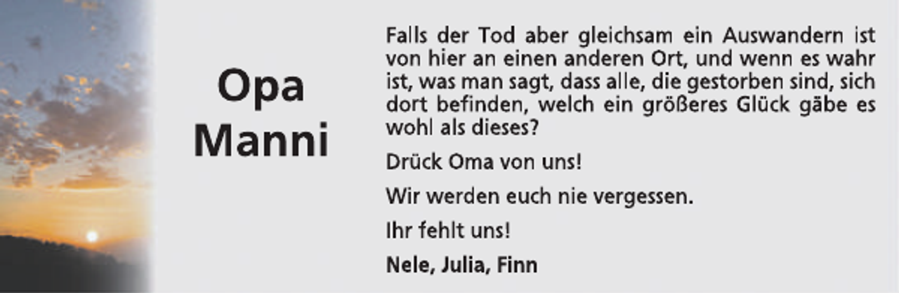 <p>Opa<br />Manni</p><p>Falls der Tod aber gleichsam ein Auswandern ist<br />von hier an einen anderen Ort, und wenn es wahr<br />ist, was man sagt, dass alle, die gestorben sind, sich<br />dort befinden, welch ein größeres Glück gäbe es<br />wohl als dieses?<br />Drück Oma von uns!<br />Wir werden euch nie vergessen.<br />Ihr fehlt uns!<br />Nele, Julia, Finn</p>
