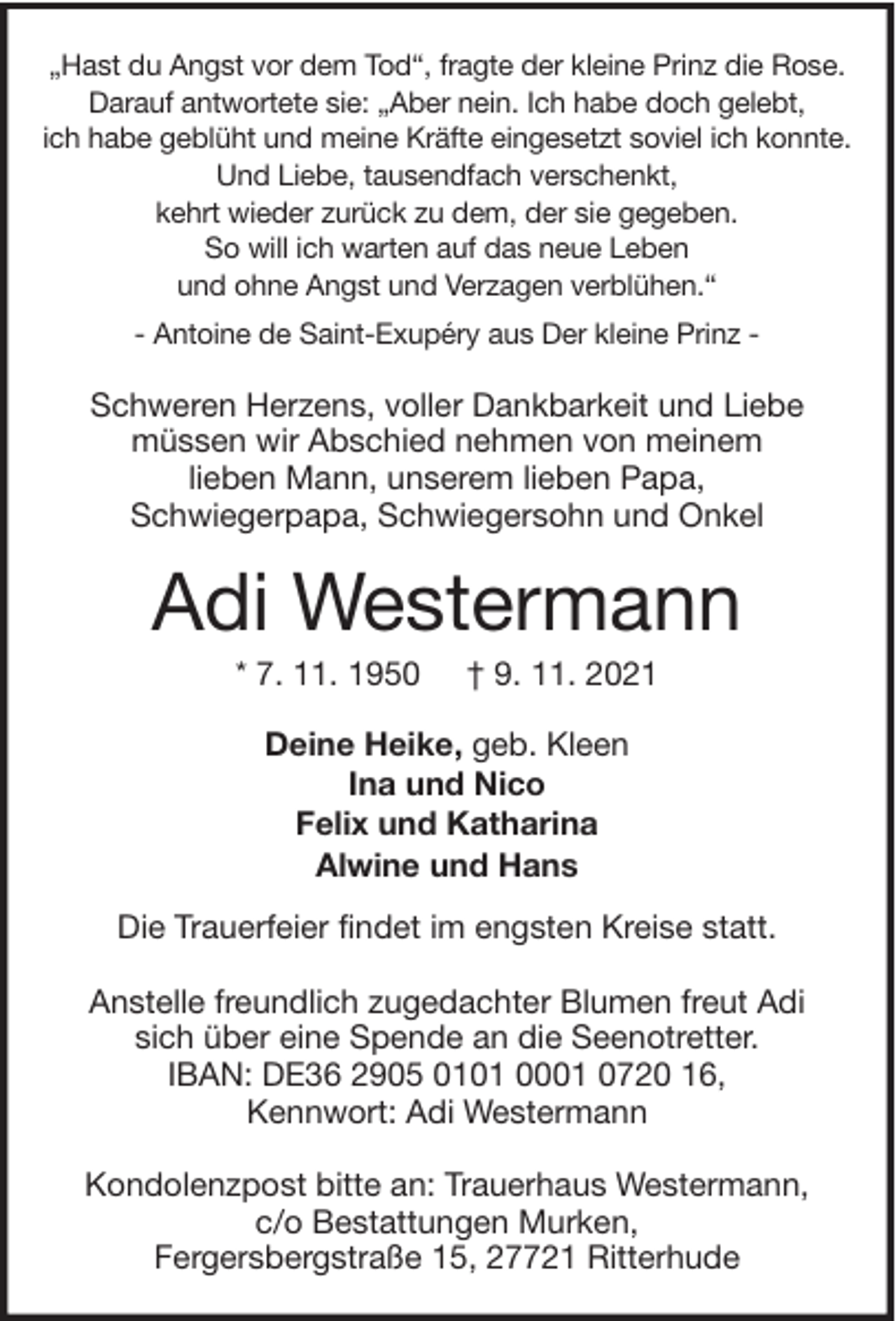 <p>„Hast du Angst vor dem Tod“, fragte der kleine Prinz die Rose.<br />Darauf antwortete sie: „Aber nein. Ich habe doch gelebt,<br />ich habe geblüht und meine Kräfte eingesetzt soviel ich konnte.<br />Und Liebe, tausendfach verschenkt,<br />kehrt wieder zurück zu dem, der sie gegeben.<br />So will ich warten auf das neue Leben<br />und ohne Angst und Verzagen verblühen.“<br />- Antoine de Saint-Exupéry aus Der kleine Prinz -</p><p>Schweren Herzens, voller Dankbarkeit und Liebe<br />müssen wir Abschied nehmen von meinem<br />lieben Mann, unserem lieben Papa,<br />Schwiegerpapa, Schwiegersohn und Onkel</p><p>Adi Westermann<br />* 7. 11. 1950</p><p>† 9. 11. 2021</p><p>Deine Heike, geb. Kleen<br />Ina und Nico<br />Felix und Katharina<br />Alwine und Hans<br />Die Trauerfeier findet im engsten Kreise statt.<br />Anstelle freundlich zugedachter Blumen freut Adi<br />sich über eine Spende an die Seenotretter.<br />IBAN: DE36 2905 0101 0001 0720 16,<br />Kennwort: Adi Westermann<br />Kondolenzpost bitte an: Trauerhaus Westermann,<br />c/o Bestattungen Murken,<br />Fergersbergstraße 15, 27721 Ritterhude</p>