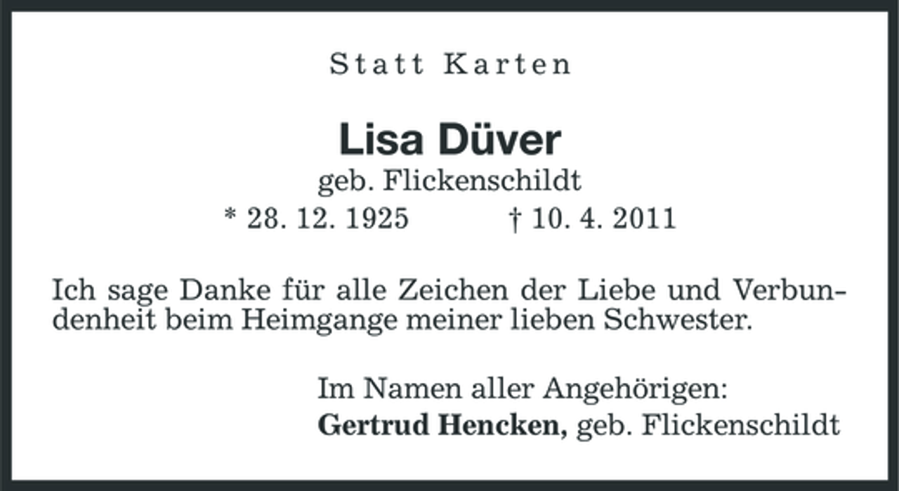 <p>Statt Karten</p><p>Lisa Düver<br />geb. Flickenschildt * 28. 12. 1925 † 10. 4. 2011 Ich sage Danke für alle Zeichen der Liebe und Verbundenheit beim Heimgange meiner lieben Schwester. Im Namen aller Angehörigen: Gertrud Hencken, geb. Flickenschildt</p>