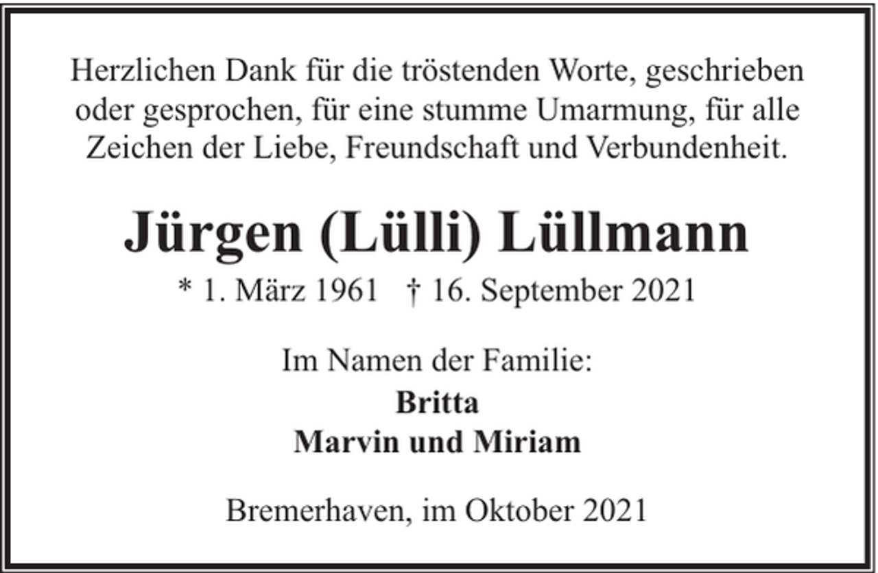 <p>Herzlichen Dank für die tröstenden Worte, geschrieben<br />oder gesprochen, für eine stumme Umarmung, für alle<br />Zeichen der Liebe, Freundschaft und Verbundenheit.</p><p>Jürgen (Lülli) Lüllmann<br />* 1. März 1961 † 16. September 2021<br />Im Namen der Familie:<br />Britta<br />Marvin und Miriam<br />Bremerhaven, im Oktober 2021</p>