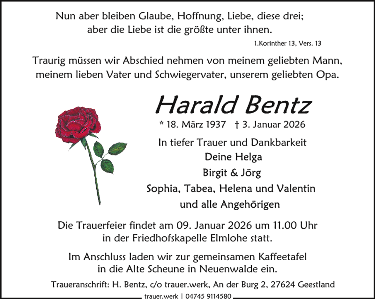 <p>Nun aber bleiben Glaube, Hoffnung, Liebe, diese drei;<br />aber die Liebe ist die größte unter ihnen.<br />1.Korinther 13, Vers. 13</p><p>Traurig müssen wir Abschied nehmen von meinem geliebten Mann,<br />meinem lieben Vater und Schwiegervater, unserem geliebten Opa.</p><p>* 18. März 1937 † 3. Januar 2026</p><p>In tiefer Trauer und Dankbarkeit</p><p>Die Trauerfeier findet am 09. Januar 2026 um 11.00 Uhr<br />in der Friedhofskapelle Elmlohe statt.<br />Im Anschluss laden wir zur gemeinsamen Kaffeetafel<br />in die Alte Scheune in Neuenwalde ein.<br />Traueranschrift: H. Bentz, c/o trauer.werk, An der Burg 2, 27624 Geestland<br />trauer.werk | 04745 9114580</p>